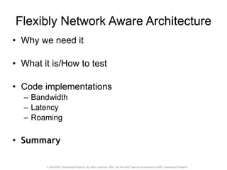 Flexibly Network Aware Architecture 
• Why we need it 
! 
• What it is/How to test 
! 
• Code implementations 
– Bandwidth 
– Latency 
– Roaming 
! 
• Summary 
© 2014 AT&T Intellectual Property. All rights reserved. AT&T and the AT&T logo are trademarks of AT&T Intellectual Property. 
 