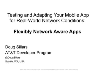 Testing and Adapting Your Mobile App 
for Real-World Network Conditions: 
Flexibly Network Aware Apps 
Doug Sillars 
AT&T Developer Program 
@DougSillars 
Seattle, WA, USA 
© 2014 AT&T Intellectual Property. All rights reserved. AT&T and the AT&T logo are trademarks of AT&T Intellectual Property. 
 