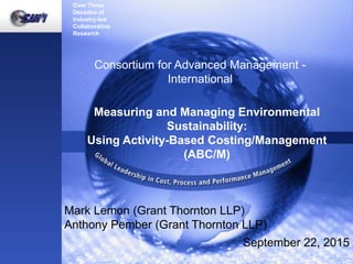 Over Three
Decades of
Industry-led
Collaborative
Research
Global Leadership in Cost, Process and Performance Management
Consortium for Advanced Management -
International
Measuring and Managing Environmental
Sustainability:
Using Activity-Based Costing/Management
(ABC/M)
Mark Lemon (Grant Thornton LLP)
Anthony Pember (Grant Thornton LLP)
September 22, 2015
 