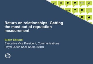 Return on relationships: Getting the most out of reputation measurement Bjorn Edlund Executive Vice President, Communications Royal Dutch Shell (2005-2010) 