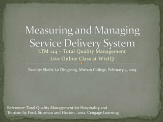 LTM 124 – Total Quality Management
Live Online Class at WizIQ
Reference: Total Quality Management for Hospitality and
Tourism by Ford, Sturman and Heaton , 2012, Cengage Learning
Faculty: Sheila Lo Dingcong, Miriam College, February 4, 2015
 