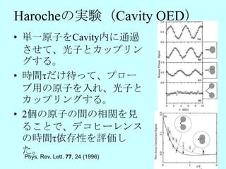 Harocheの実験（Cavity QED）
• 単一原子をCavity内に通過
  させて、光子とカップリン
  グする。
• 時間τだけ待って、プロー
  ブ用の原子を入れ、光子と
  カップリングする。
• 2個の原子の間の相関を見
  ることで、デコヒーレンス
  の時間τ依存性を評価し
  た。
 Phys. Rev. Lett. 77, 24 (1996)
 