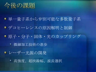単一量子系から弁別可能な多数量子系

デコヒーレンスの原因解明と制御

原子・分子・固体・光のカップリング
 微細加工技術の進歩

レーザー光源の開発
 高強度、超挟線幅、波長選択
 