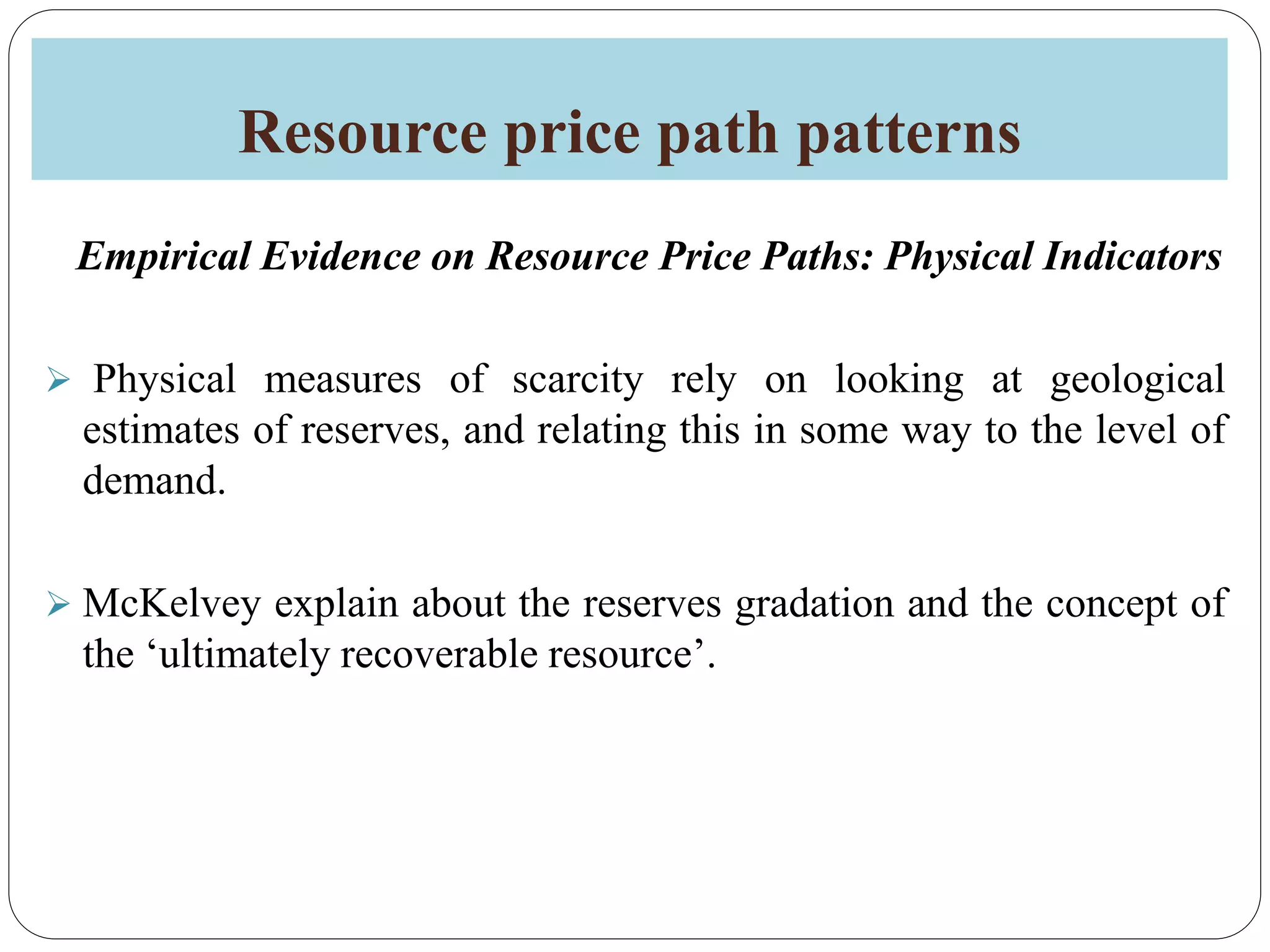 Resource price path patterns
Empirical Evidence on Resource Price Paths: Physical Indicators
 Physical measures of scarcity rely on looking at geological
estimates of reserves, and relating this in some way to the level of
demand.
 McKelvey explain about the reserves gradation and the concept of
the ‘ultimately recoverable resource’.
 