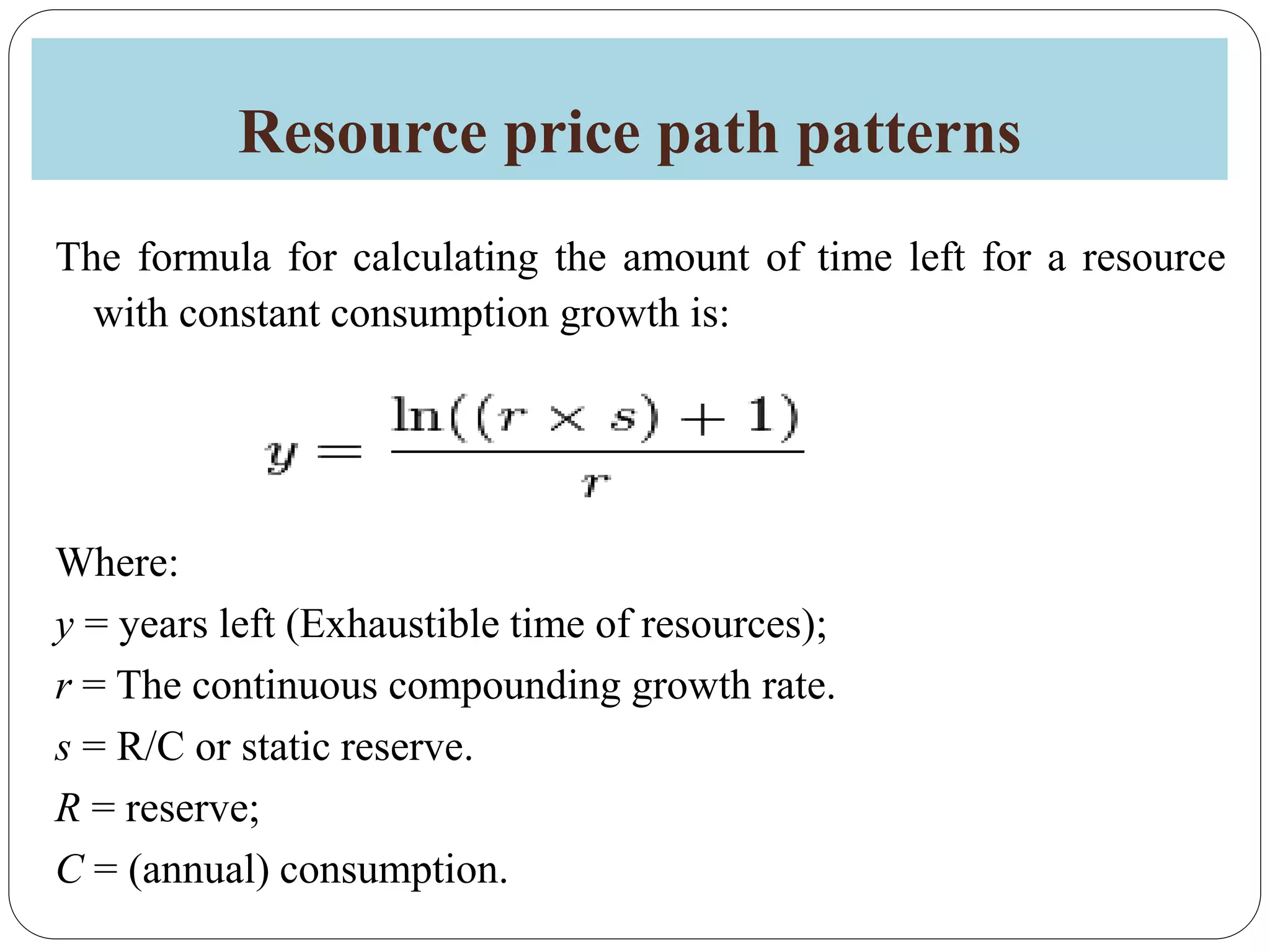 Resource price path patterns
The formula for calculating the amount of time left for a resource
with constant consumption growth is:
Where:
y = years left (Exhaustible time of resources);
r = The continuous compounding growth rate.
s = R/C or static reserve.
R = reserve;
C = (annual) consumption.
 