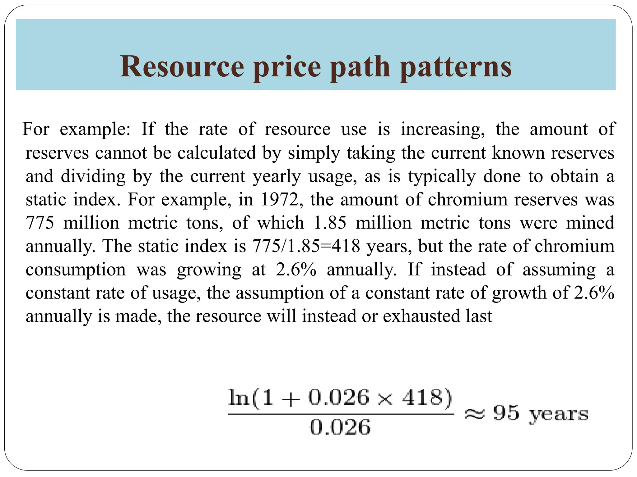 Resource price path patterns
For example: If the rate of resource use is increasing, the amount of
reserves cannot be calculated by simply taking the current known reserves
and dividing by the current yearly usage, as is typically done to obtain a
static index. For example, in 1972, the amount of chromium reserves was
775 million metric tons, of which 1.85 million metric tons were mined
annually. The static index is 775/1.85=418 years, but the rate of chromium
consumption was growing at 2.6% annually. If instead of assuming a
constant rate of usage, the assumption of a constant rate of growth of 2.6%
annually is made, the resource will instead or exhausted last
 