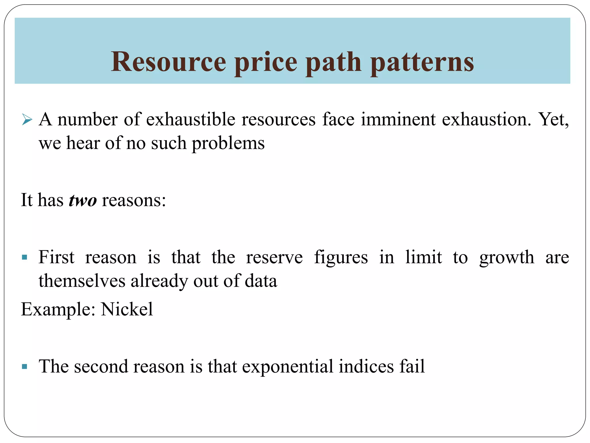 Resource price path patterns
 A number of exhaustible resources face imminent exhaustion. Yet,
we hear of no such problems
It has two reasons:
 First reason is that the reserve figures in limit to growth are
themselves already out of data
Example: Nickel
 The second reason is that exponential indices fail
 