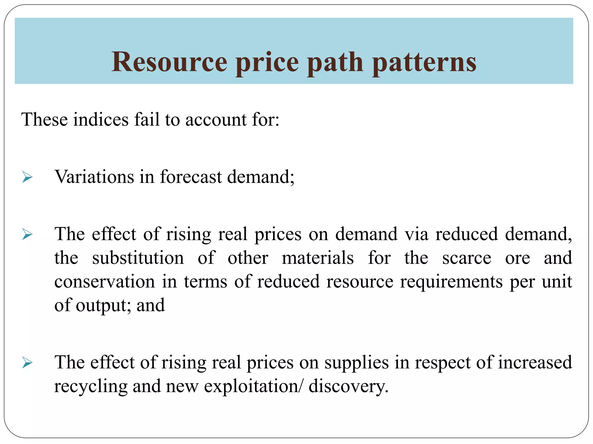 Resource price path patterns
These indices fail to account for:
 Variations in forecast demand;
 The effect of rising real prices on demand via reduced demand,
the substitution of other materials for the scarce ore and
conservation in terms of reduced resource requirements per unit
of output; and
 The effect of rising real prices on supplies in respect of increased
recycling and new exploitation/ discovery.
 