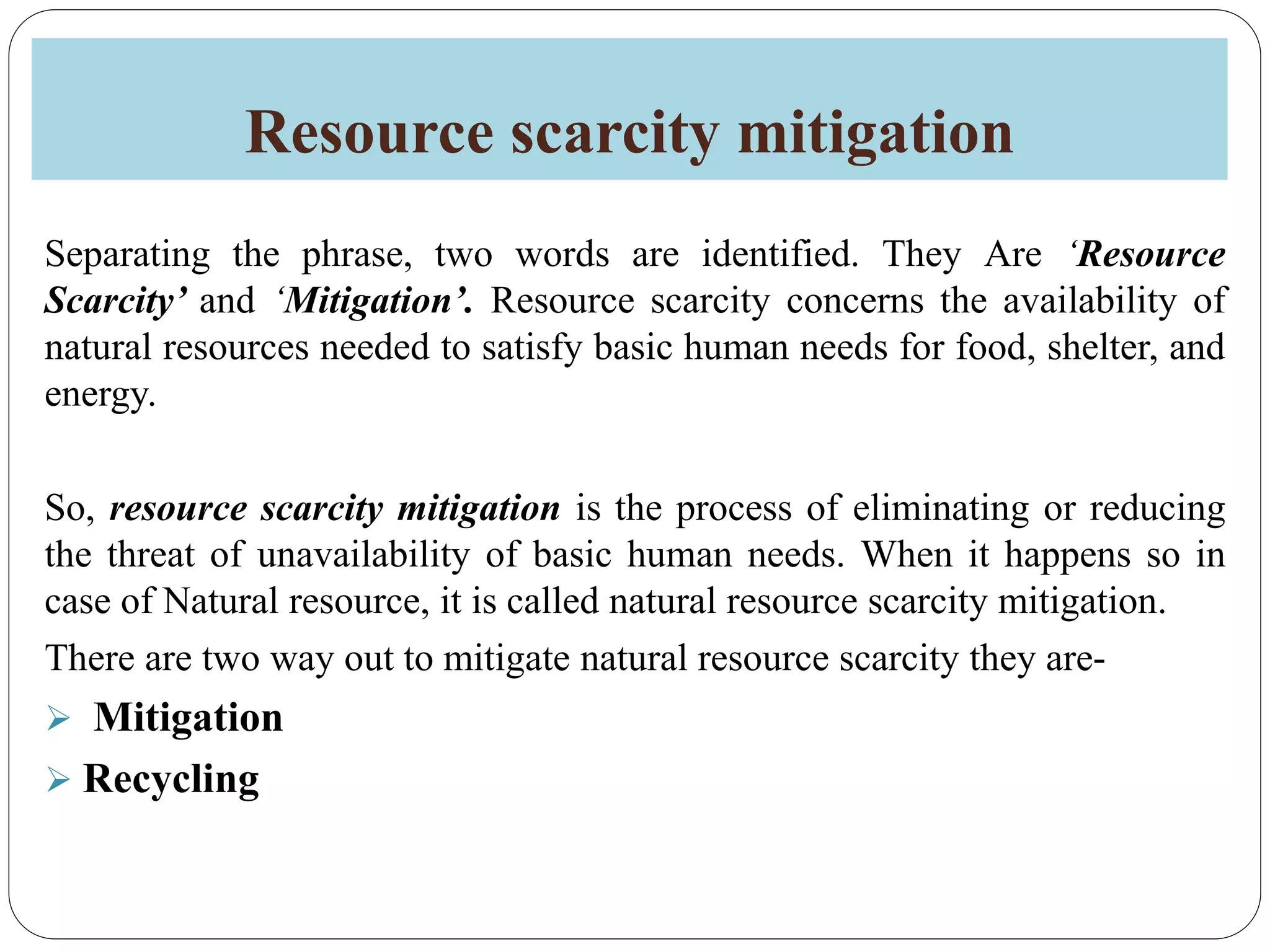 Resource scarcity mitigation
Separating the phrase, two words are identified. They Are ‘Resource
Scarcity’ and ‘Mitigation’. Resource scarcity concerns the availability of
natural resources needed to satisfy basic human needs for food, shelter, and
energy.
So, resource scarcity mitigation is the process of eliminating or reducing
the threat of unavailability of basic human needs. When it happens so in
case of Natural resource, it is called natural resource scarcity mitigation.
There are two way out to mitigate natural resource scarcity they are-
 Mitigation
 Recycling
 