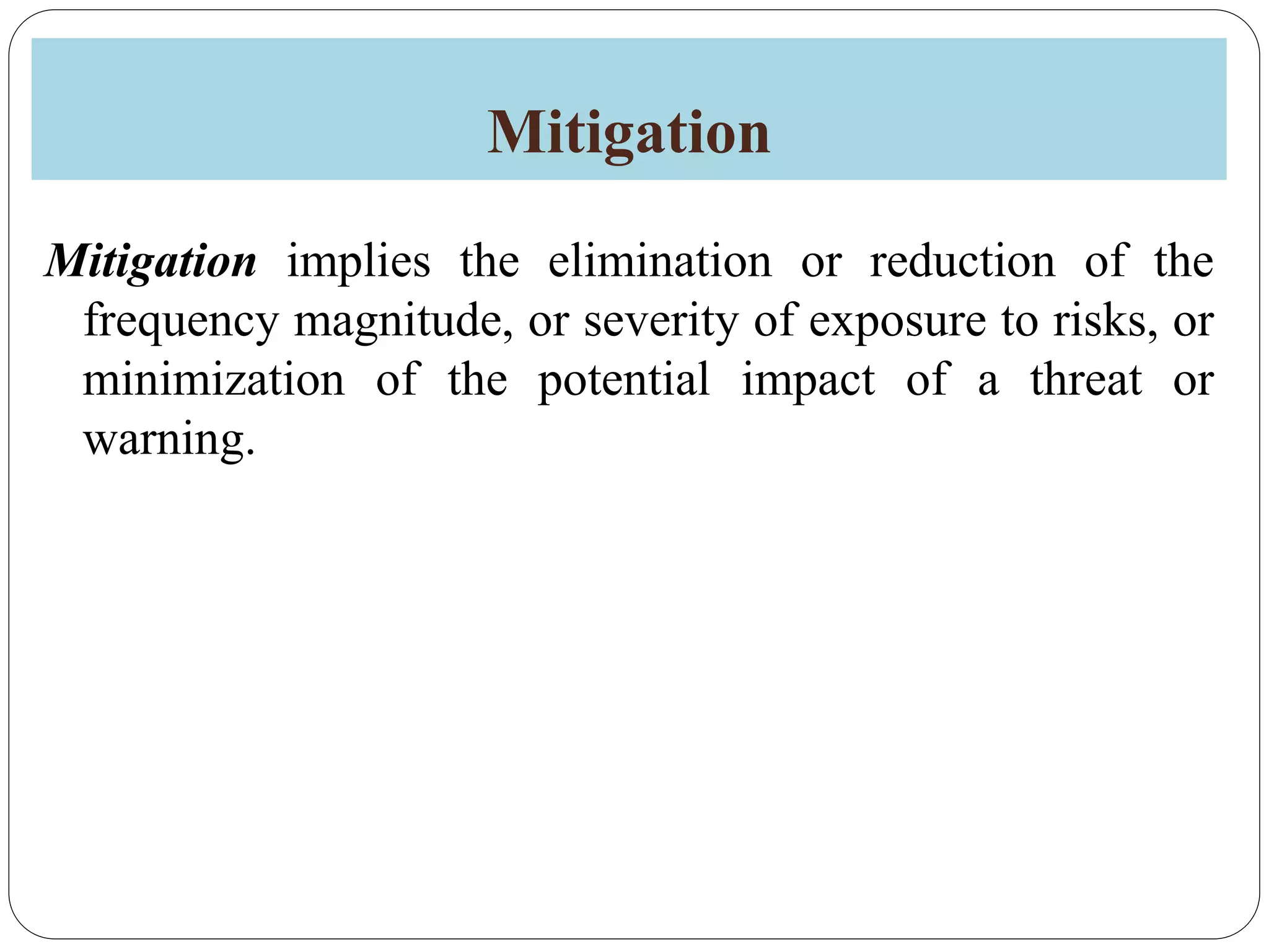 Mitigation
Mitigation implies the elimination or reduction of the
frequency magnitude, or severity of exposure to risks, or
minimization of the potential impact of a threat or
warning.
 