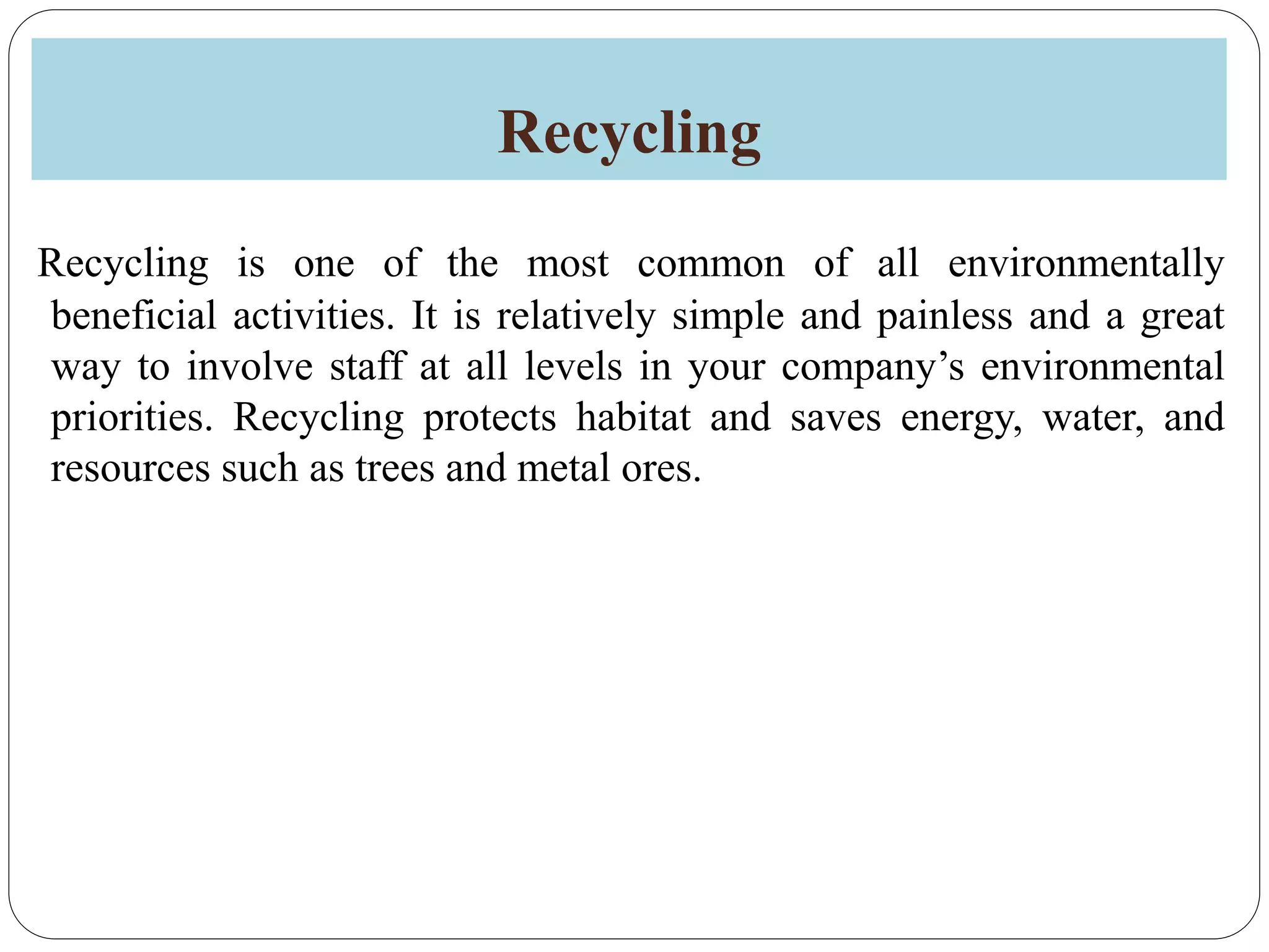 Recycling
Recycling is one of the most common of all environmentally
beneficial activities. It is relatively simple and painless and a great
way to involve staff at all levels in your company’s environmental
priorities. Recycling protects habitat and saves energy, water, and
resources such as trees and metal ores.
 