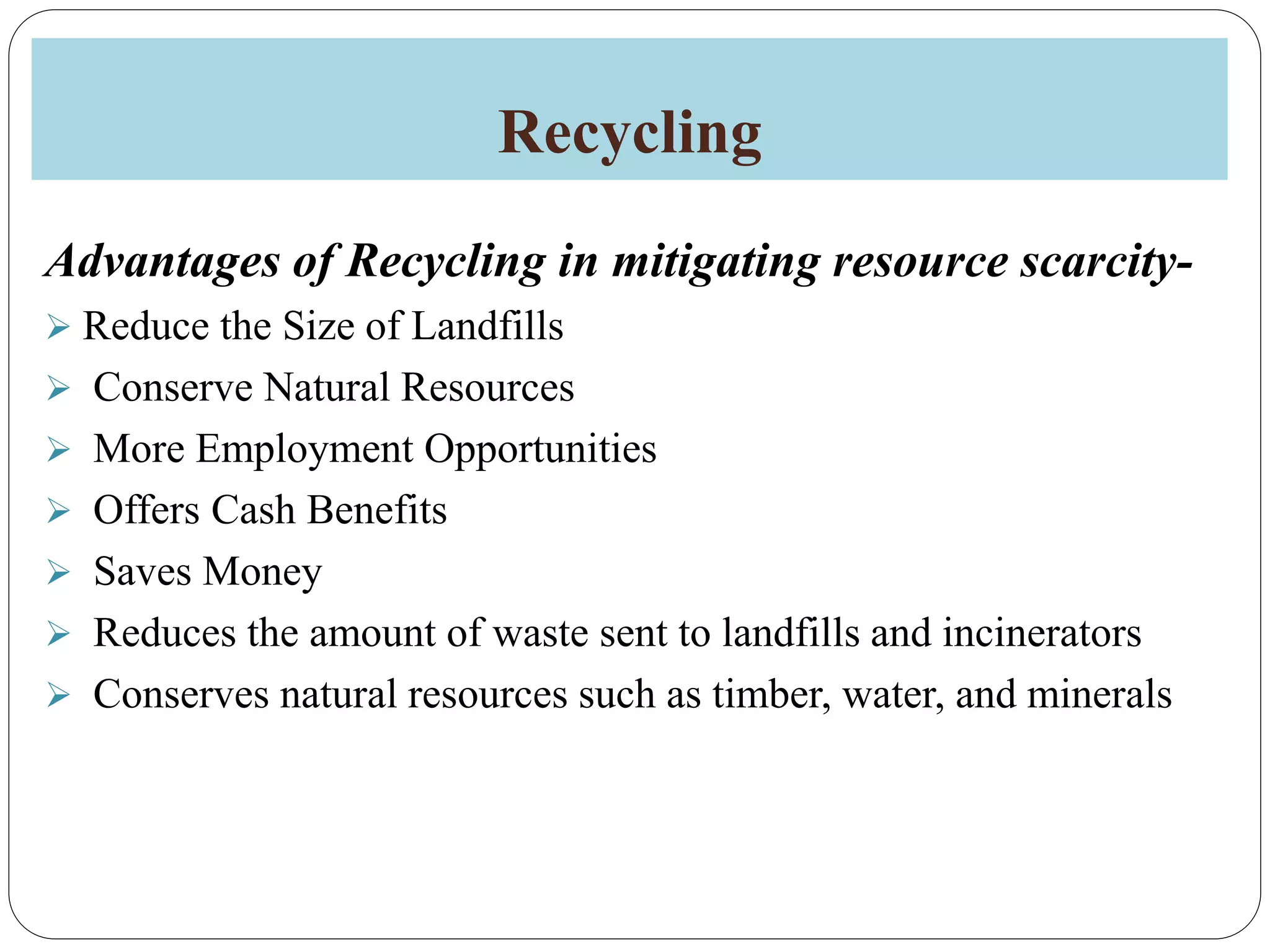 Recycling
Advantages of Recycling in mitigating resource scarcity-
 Reduce the Size of Landfills
 Conserve Natural Resources
 More Employment Opportunities
 Offers Cash Benefits
 Saves Money
 Reduces the amount of waste sent to landfills and incinerators
 Conserves natural resources such as timber, water, and minerals
 