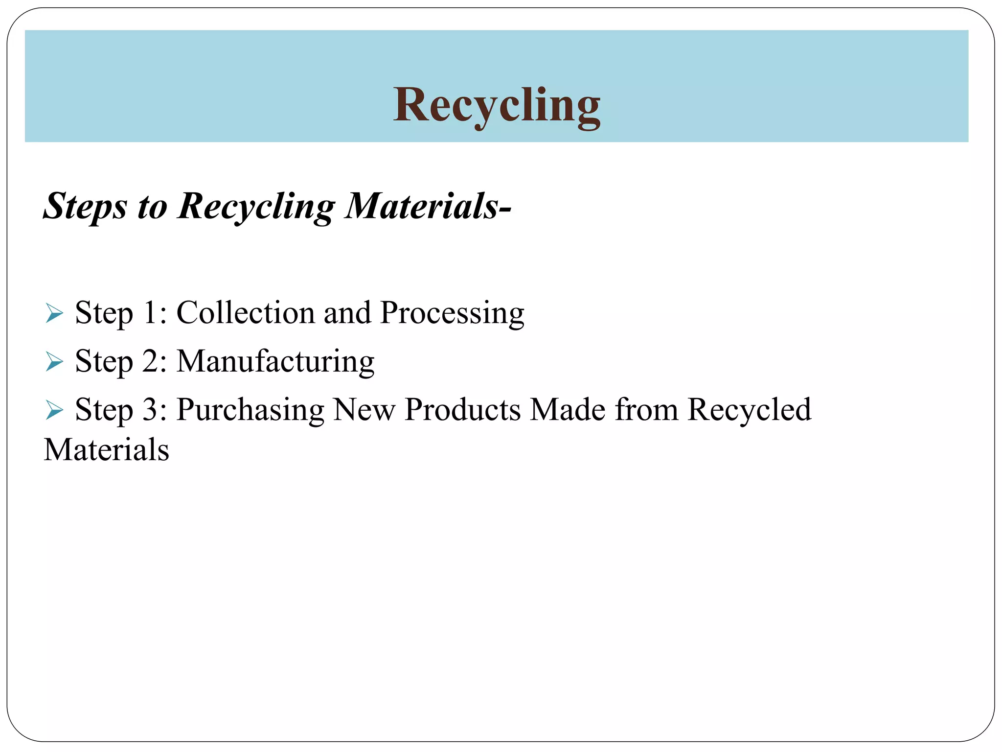 Recycling
Steps to Recycling Materials-
 Step 1: Collection and Processing
 Step 2: Manufacturing
 Step 3: Purchasing New Products Made from Recycled
Materials
 