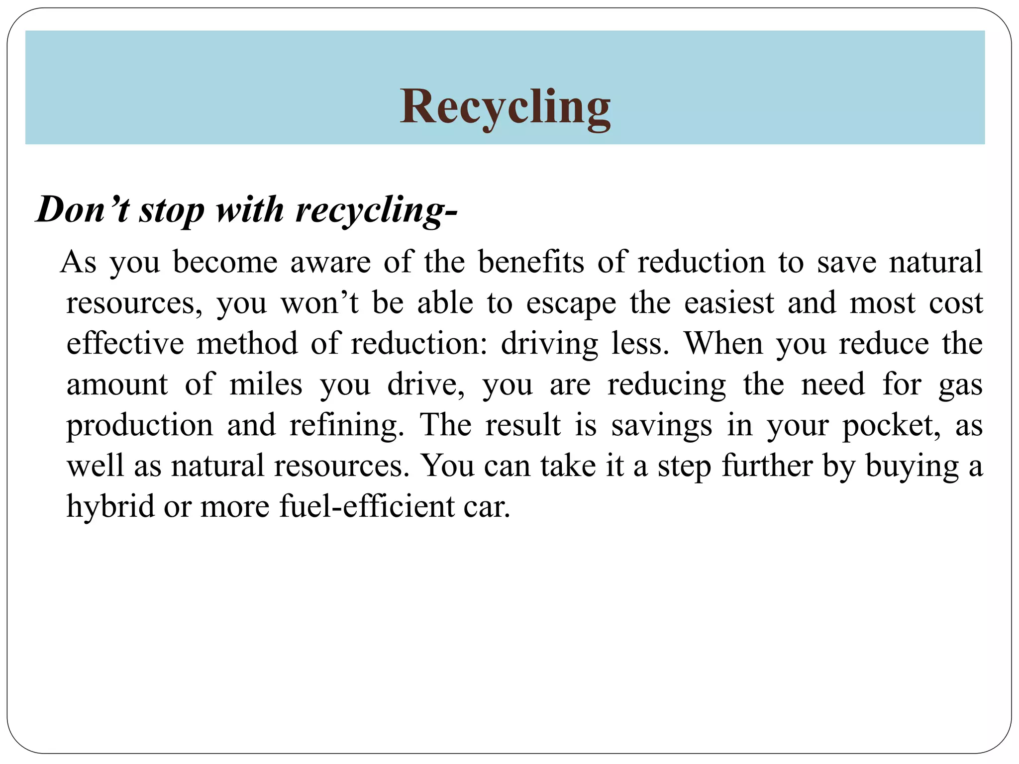 Recycling
Don’t stop with recycling-
As you become aware of the benefits of reduction to save natural
resources, you won’t be able to escape the easiest and most cost
effective method of reduction: driving less. When you reduce the
amount of miles you drive, you are reducing the need for gas
production and refining. The result is savings in your pocket, as
well as natural resources. You can take it a step further by buying a
hybrid or more fuel-efficient car.
 
