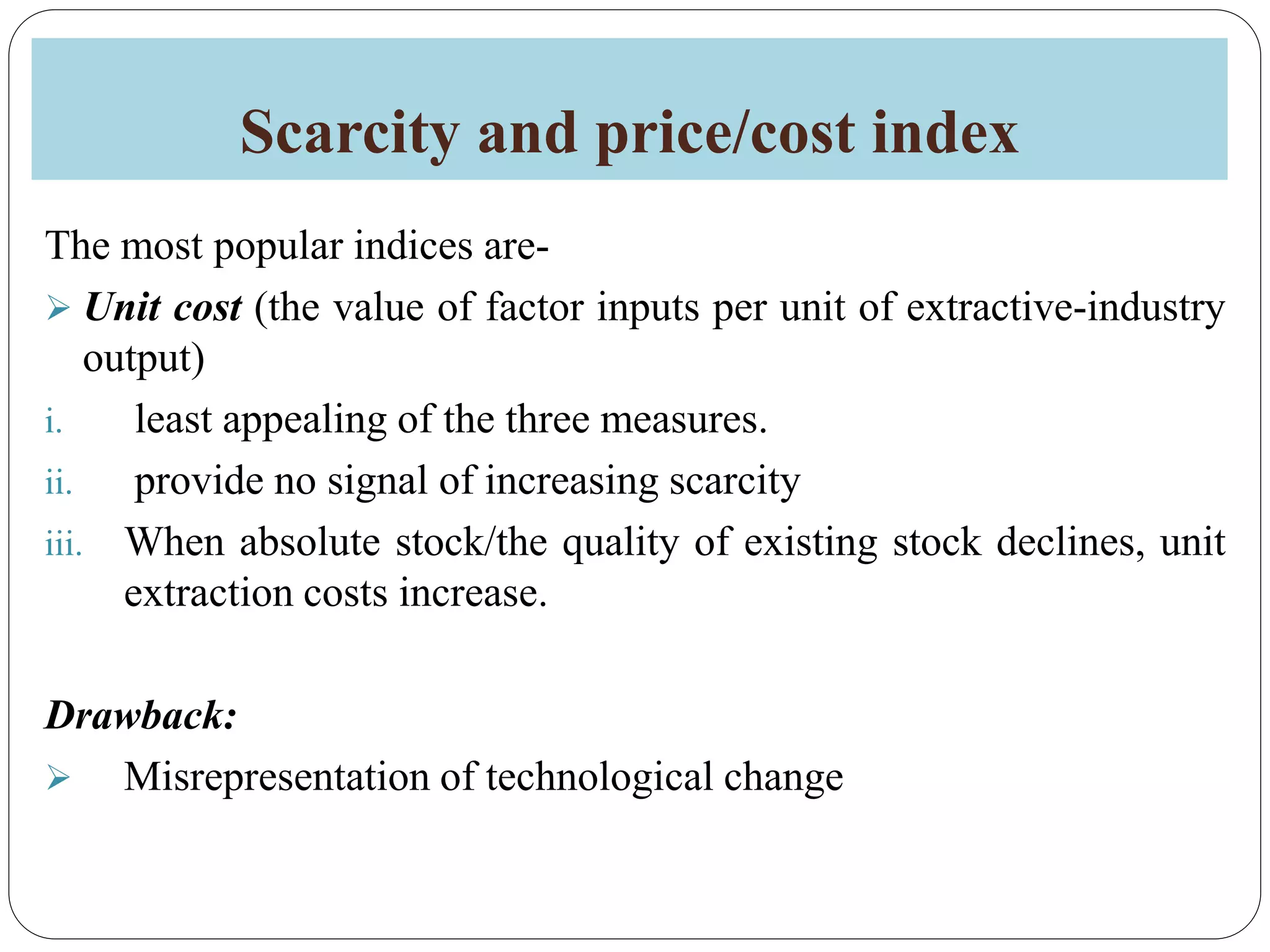 Scarcity and price/cost index
The most popular indices are-
 Unit cost (the value of factor inputs per unit of extractive-industry
output)
i. least appealing of the three measures.
ii. provide no signal of increasing scarcity
iii. When absolute stock/the quality of existing stock declines, unit
extraction costs increase.
Drawback:
 Misrepresentation of technological change
 