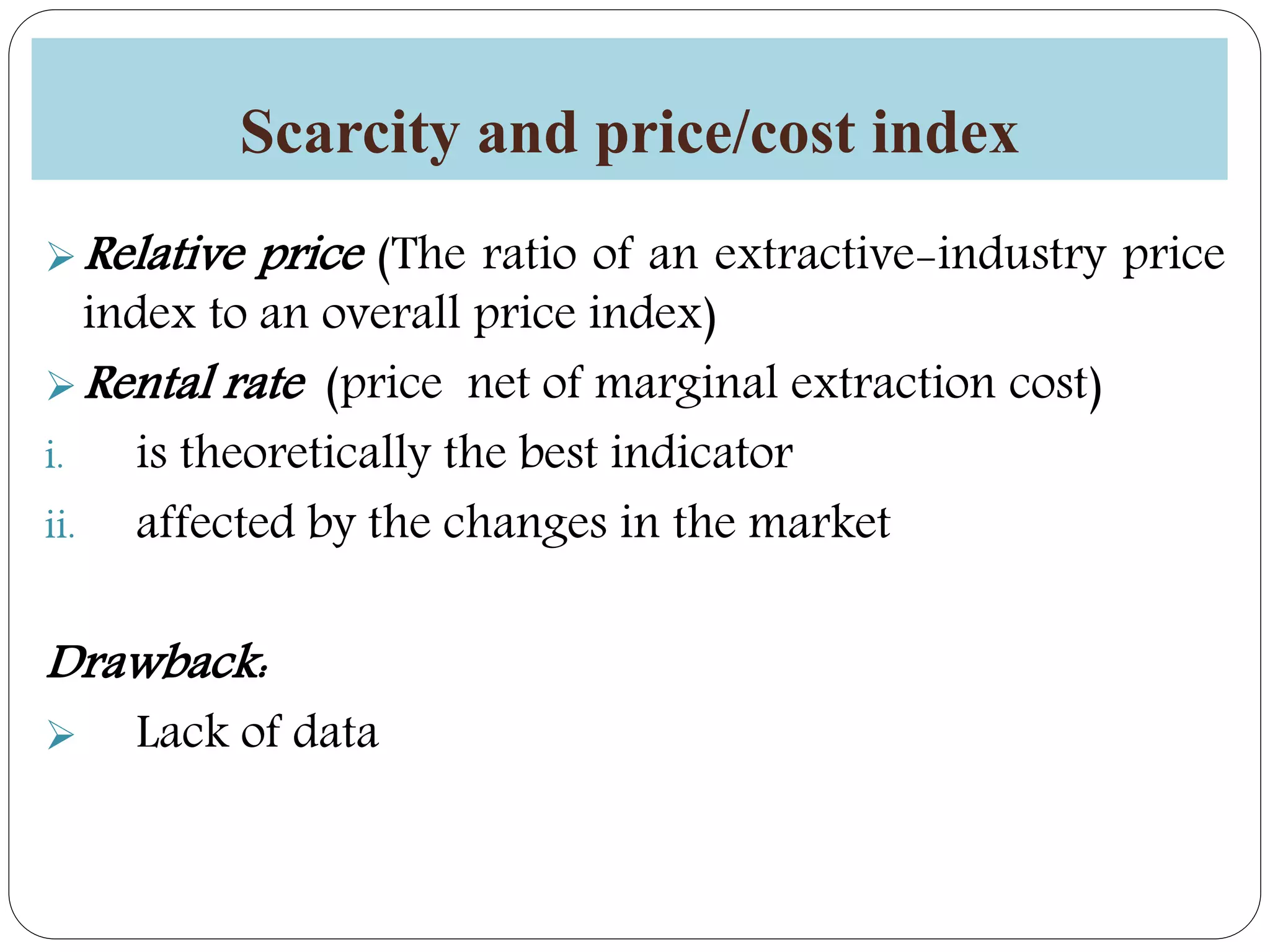 Scarcity and price/cost index
Relative price (The ratio of an extractive-industry price
index to an overall price index)
Rental rate (price net of marginal extraction cost)
i. is theoretically the best indicator
ii. affected by the changes in the market
Drawback:
 Lack of data
 