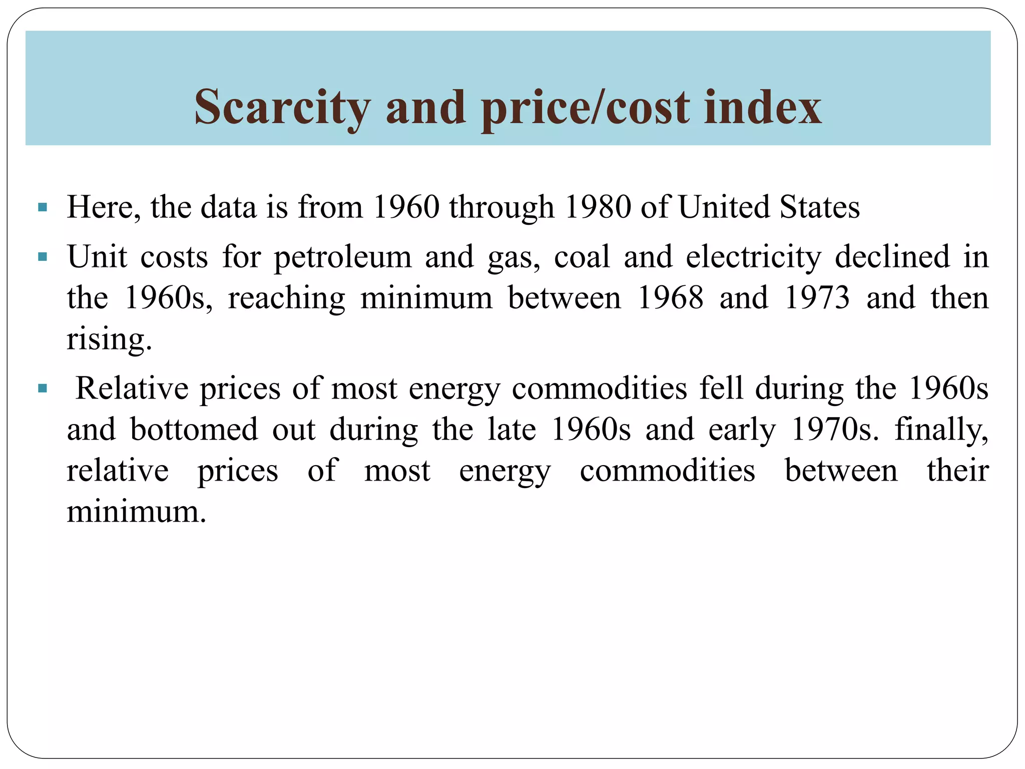 Scarcity and price/cost index
 Here, the data is from 1960 through 1980 of United States
 Unit costs for petroleum and gas, coal and electricity declined in
the 1960s, reaching minimum between 1968 and 1973 and then
rising.
 Relative prices of most energy commodities fell during the 1960s
and bottomed out during the late 1960s and early 1970s. finally,
relative prices of most energy commodities between their
minimum.
 