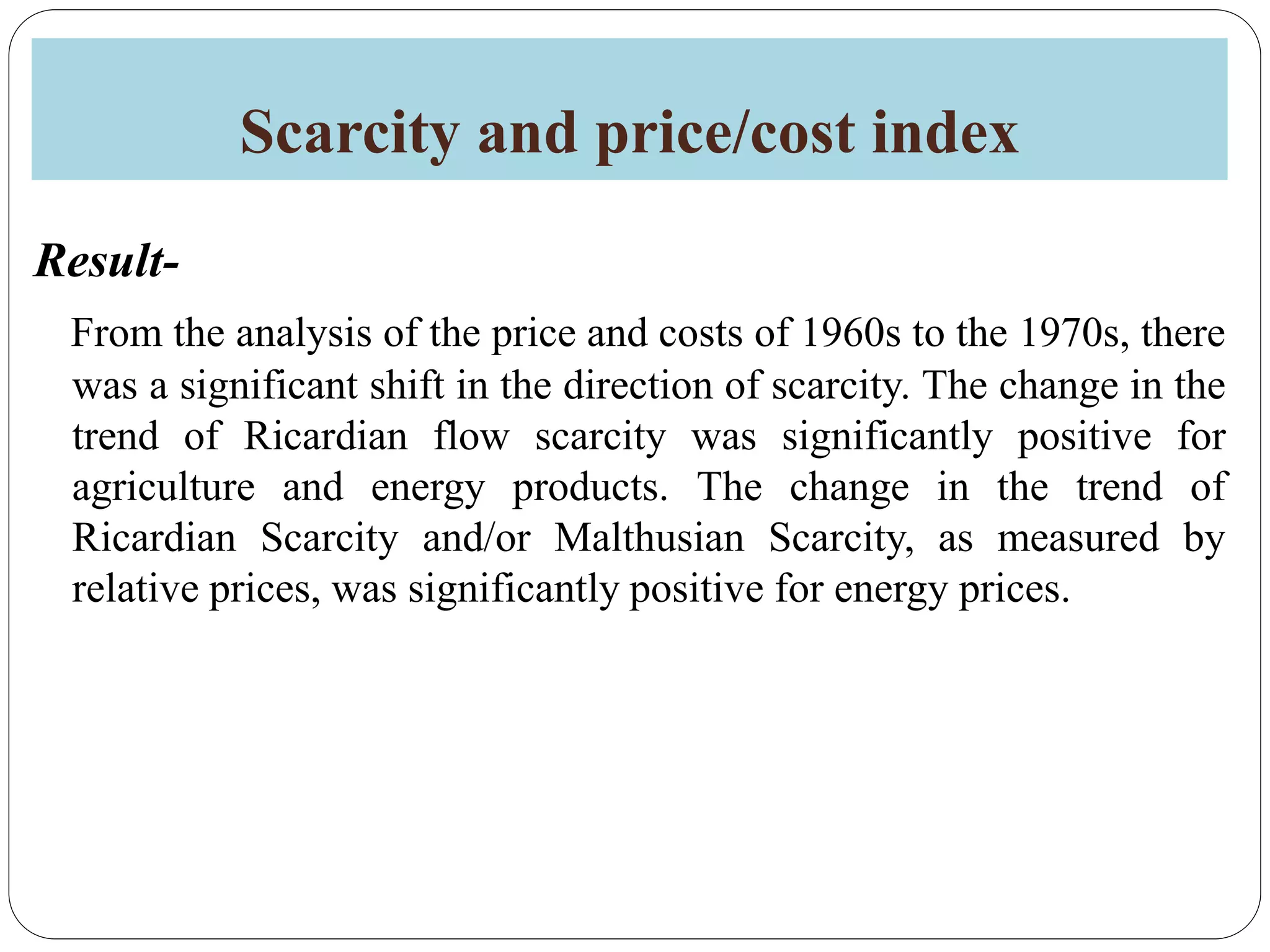 Scarcity and price/cost index
Result-
From the analysis of the price and costs of 1960s to the 1970s, there
was a significant shift in the direction of scarcity. The change in the
trend of Ricardian flow scarcity was significantly positive for
agriculture and energy products. The change in the trend of
Ricardian Scarcity and/or Malthusian Scarcity, as measured by
relative prices, was significantly positive for energy prices.
 