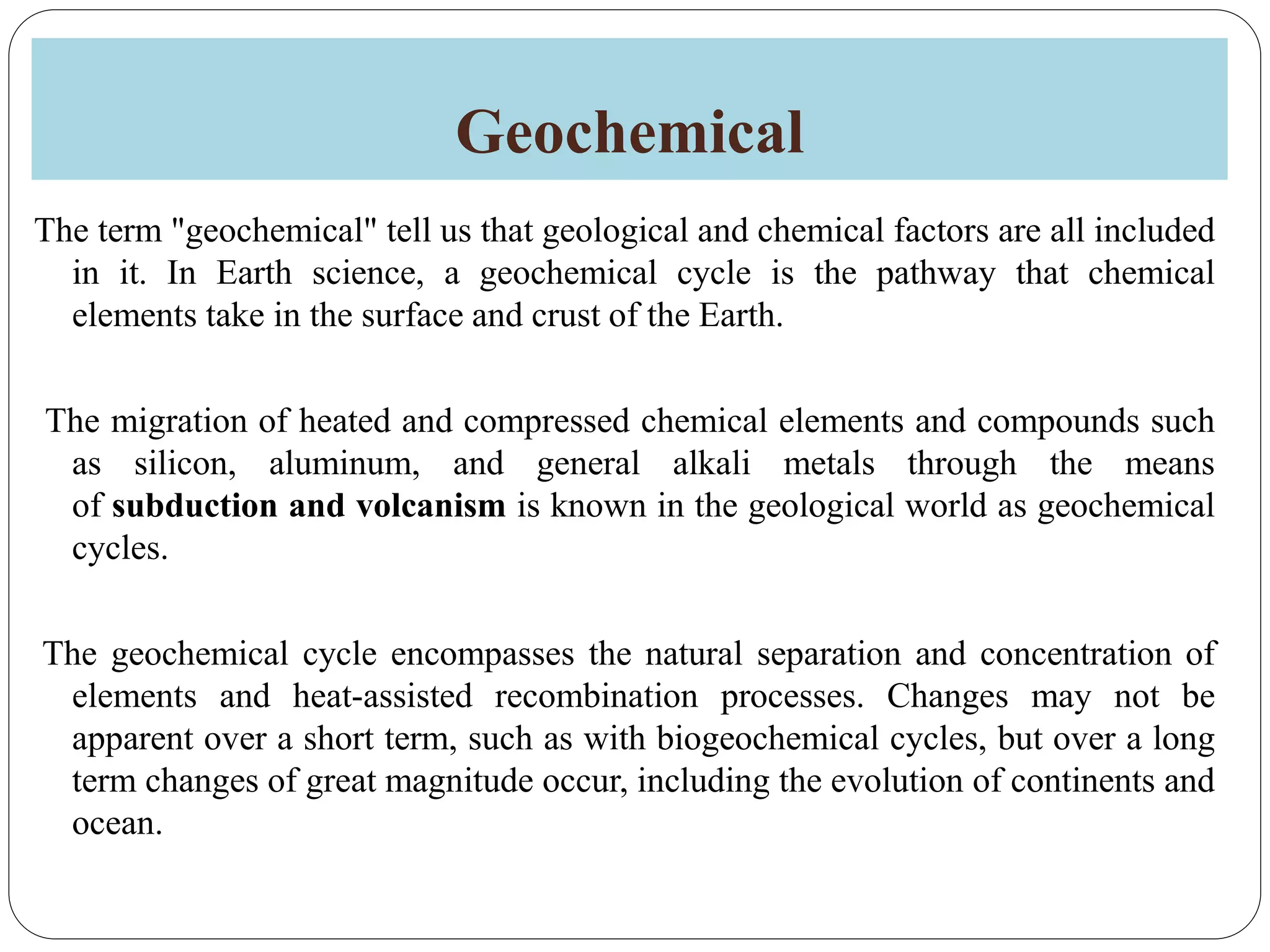 Geochemical
The term "geochemical" tell us that geological and chemical factors are all included
in it. In Earth science, a geochemical cycle is the pathway that chemical
elements take in the surface and crust of the Earth.
The migration of heated and compressed chemical elements and compounds such
as silicon, aluminum, and general alkali metals through the means
of subduction and volcanism is known in the geological world as geochemical
cycles.
The geochemical cycle encompasses the natural separation and concentration of
elements and heat-assisted recombination processes. Changes may not be
apparent over a short term, such as with biogeochemical cycles, but over a long
term changes of great magnitude occur, including the evolution of continents and
ocean.
 