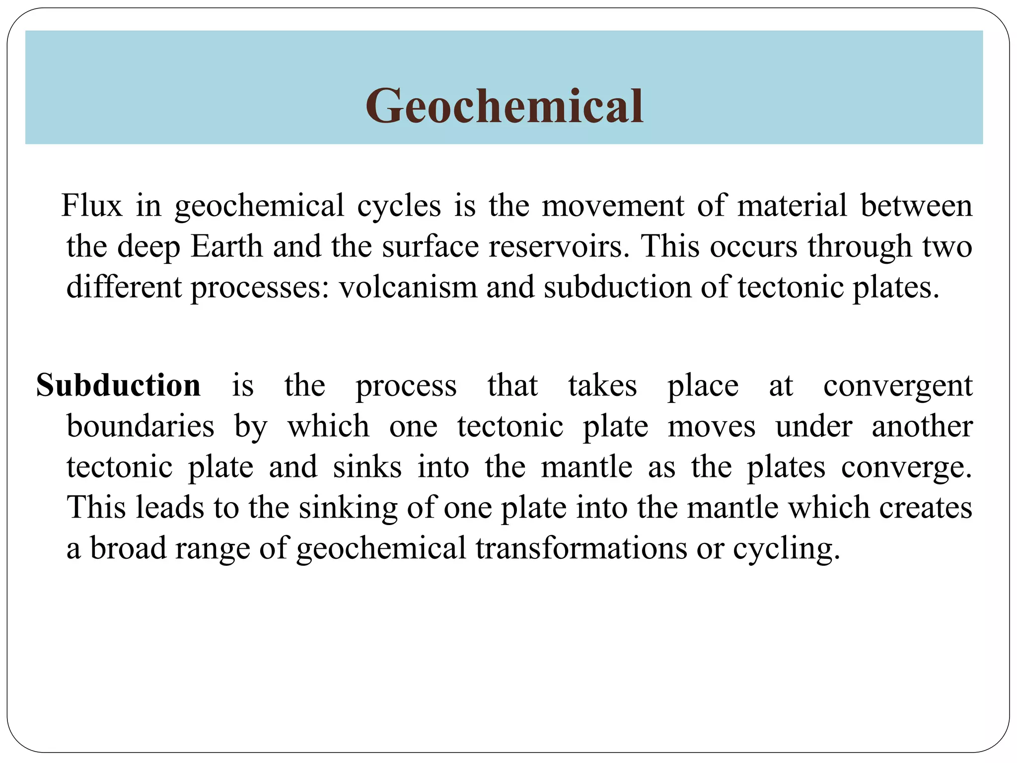 Geochemical
Flux in geochemical cycles is the movement of material between
the deep Earth and the surface reservoirs. This occurs through two
different processes: volcanism and subduction of tectonic plates.
Subduction is the process that takes place at convergent
boundaries by which one tectonic plate moves under another
tectonic plate and sinks into the mantle as the plates converge.
This leads to the sinking of one plate into the mantle which creates
a broad range of geochemical transformations or cycling.
 