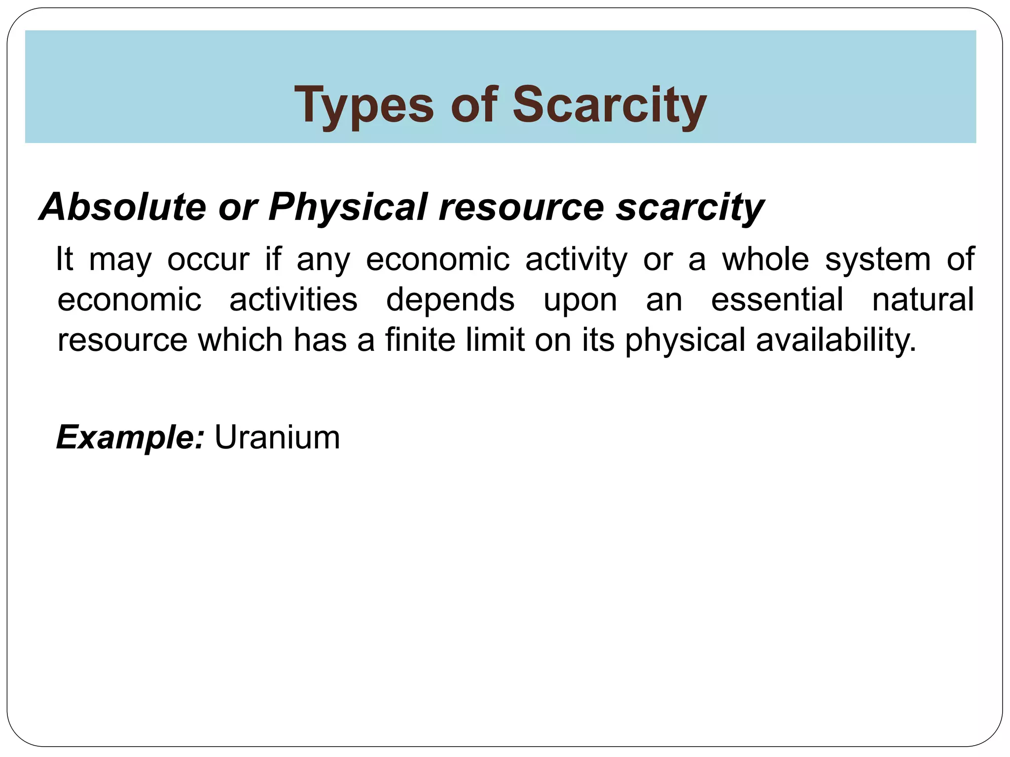 Types of Scarcity
Absolute or Physical resource scarcity
It may occur if any economic activity or a whole system of
economic activities depends upon an essential natural
resource which has a finite limit on its physical availability.
Example: Uranium
 