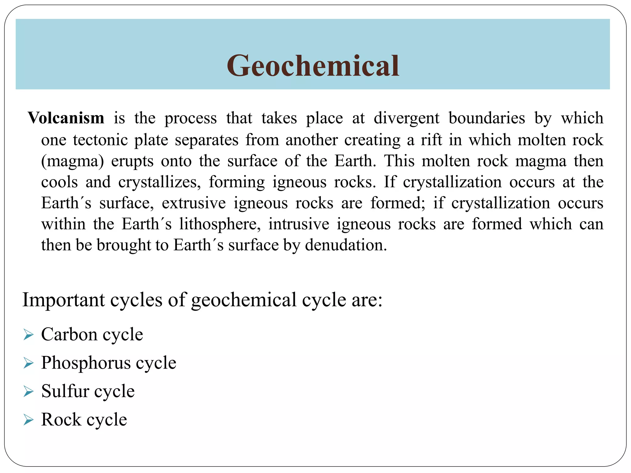 Geochemical
Volcanism is the process that takes place at divergent boundaries by which
one tectonic plate separates from another creating a rift in which molten rock
(magma) erupts onto the surface of the Earth. This molten rock magma then
cools and crystallizes, forming igneous rocks. If crystallization occurs at the
Earth´s surface, extrusive igneous rocks are formed; if crystallization occurs
within the Earth´s lithosphere, intrusive igneous rocks are formed which can
then be brought to Earth´s surface by denudation.
Important cycles of geochemical cycle are:
 Carbon cycle
 Phosphorus cycle
 Sulfur cycle
 Rock cycle
 
