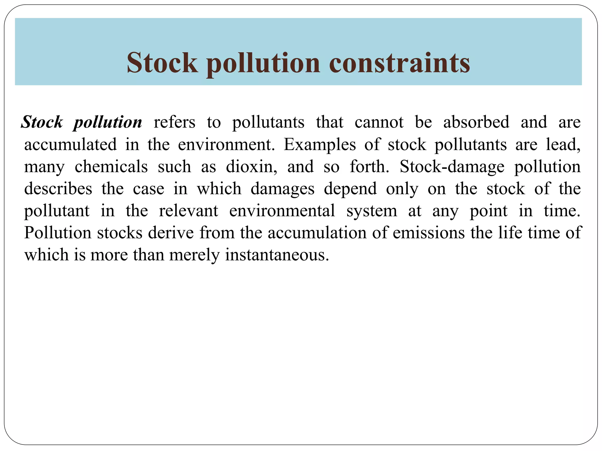 Stock pollution constraints
Stock pollution refers to pollutants that cannot be absorbed and are
accumulated in the environment. Examples of stock pollutants are lead,
many chemicals such as dioxin, and so forth. Stock-damage pollution
describes the case in which damages depend only on the stock of the
pollutant in the relevant environmental system at any point in time.
Pollution stocks derive from the accumulation of emissions the life time of
which is more than merely instantaneous.
 
