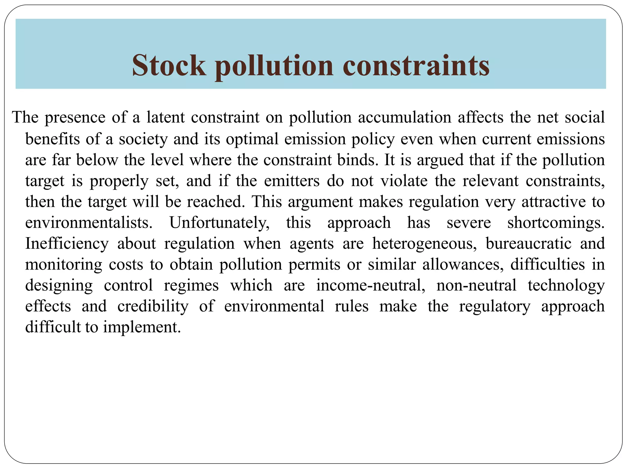 Stock pollution constraints
The presence of a latent constraint on pollution accumulation affects the net social
benefits of a society and its optimal emission policy even when current emissions
are far below the level where the constraint binds. It is argued that if the pollution
target is properly set, and if the emitters do not violate the relevant constraints,
then the target will be reached. This argument makes regulation very attractive to
environmentalists. Unfortunately, this approach has severe shortcomings.
Inefficiency about regulation when agents are heterogeneous, bureaucratic and
monitoring costs to obtain pollution permits or similar allowances, difficulties in
designing control regimes which are income-neutral, non-neutral technology
effects and credibility of environmental rules make the regulatory approach
difficult to implement.
 