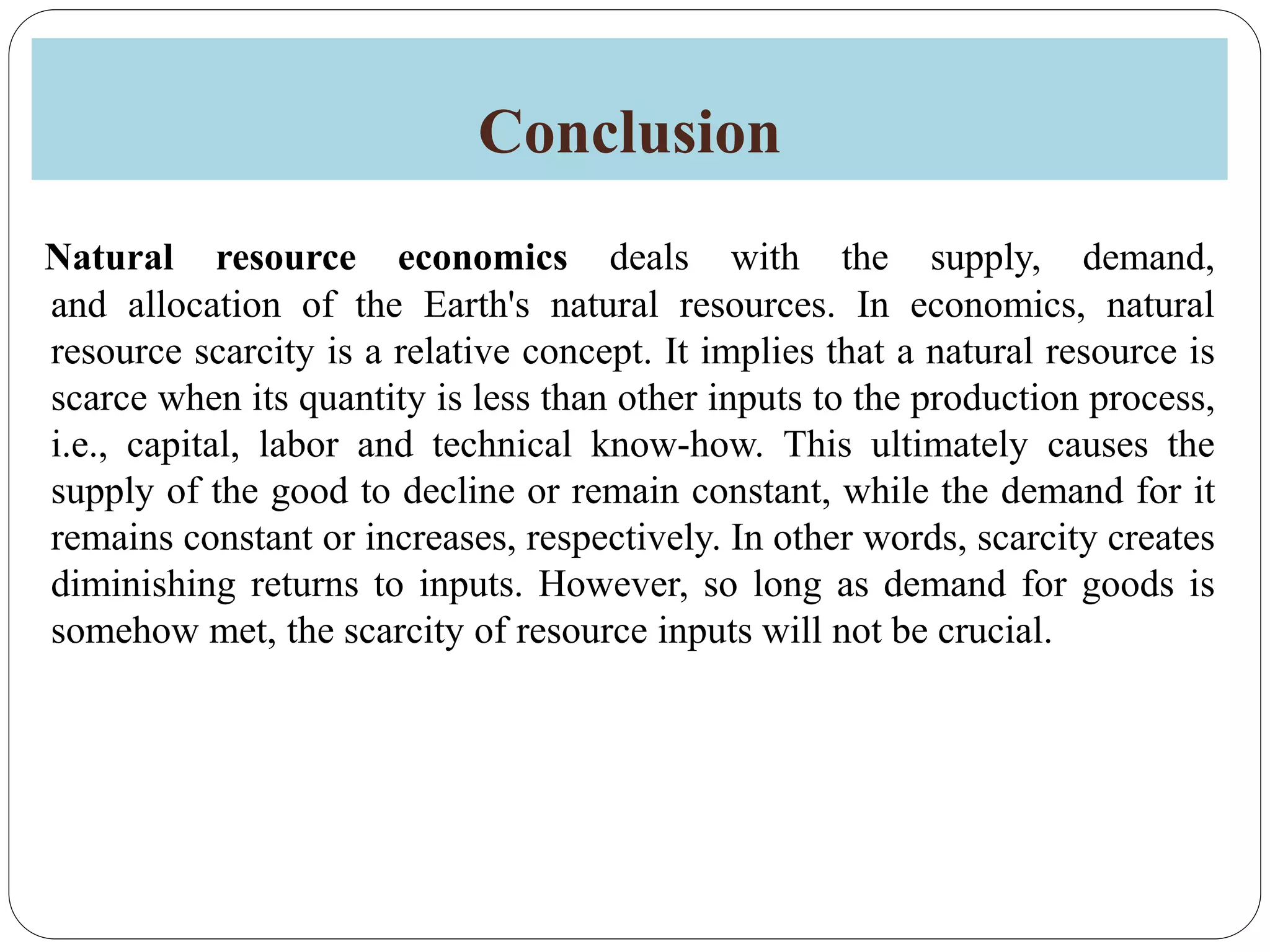 Conclusion
Natural resource economics deals with the supply, demand,
and allocation of the Earth's natural resources. In economics, natural
resource scarcity is a relative concept. It implies that a natural resource is
scarce when its quantity is less than other inputs to the production process,
i.e., capital, labor and technical know-how. This ultimately causes the
supply of the good to decline or remain constant, while the demand for it
remains constant or increases, respectively. In other words, scarcity creates
diminishing returns to inputs. However, so long as demand for goods is
somehow met, the scarcity of resource inputs will not be crucial.
 