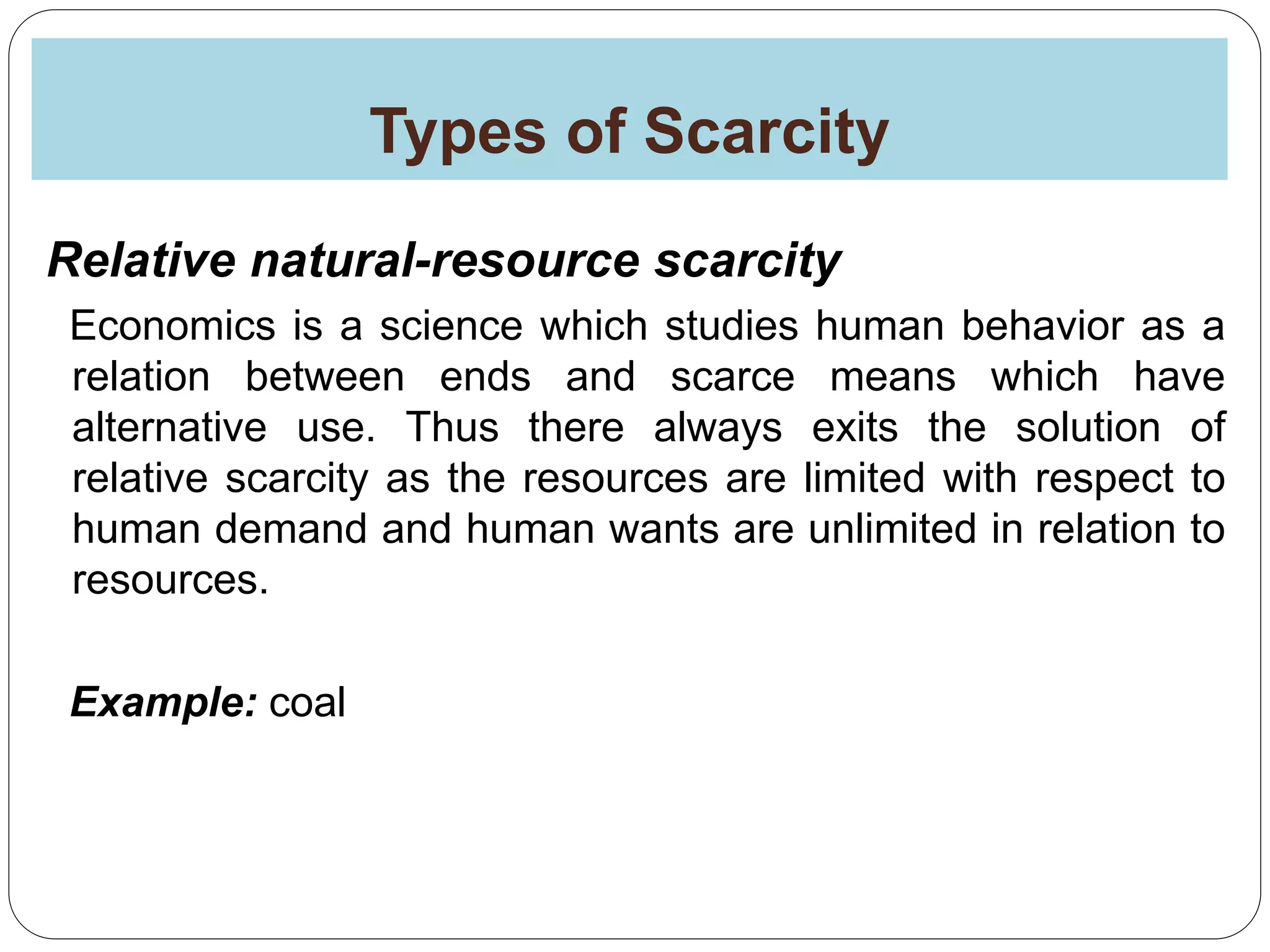 Types of Scarcity
Relative natural-resource scarcity
Economics is a science which studies human behavior as a
relation between ends and scarce means which have
alternative use. Thus there always exits the solution of
relative scarcity as the resources are limited with respect to
human demand and human wants are unlimited in relation to
resources.
Example: coal
 