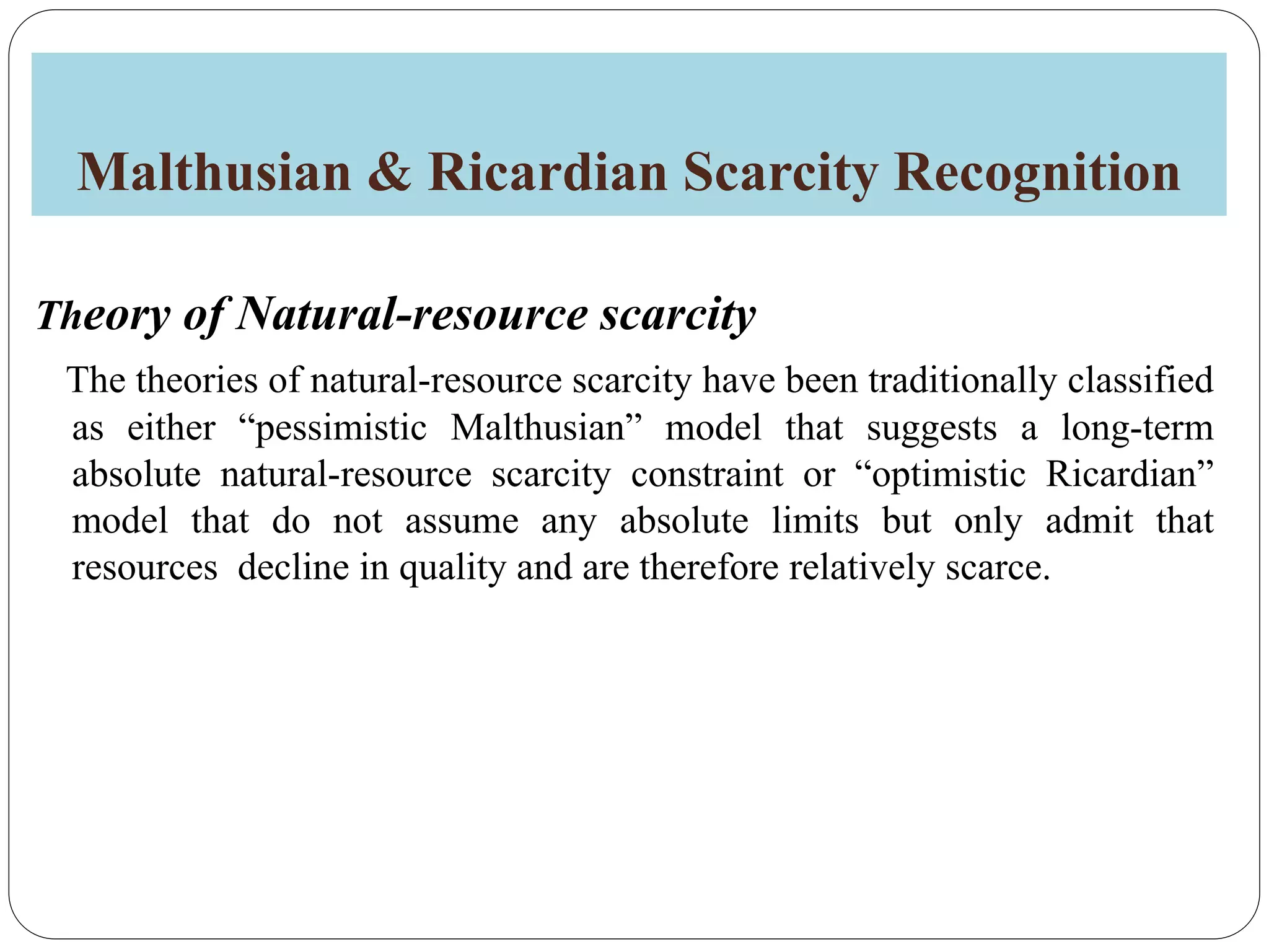 Malthusian & Ricardian Scarcity Recognition
Theory of Natural-resource scarcity
The theories of natural-resource scarcity have been traditionally classified
as either “pessimistic Malthusian” model that suggests a long-term
absolute natural-resource scarcity constraint or “optimistic Ricardian”
model that do not assume any absolute limits but only admit that
resources decline in quality and are therefore relatively scarce.
 