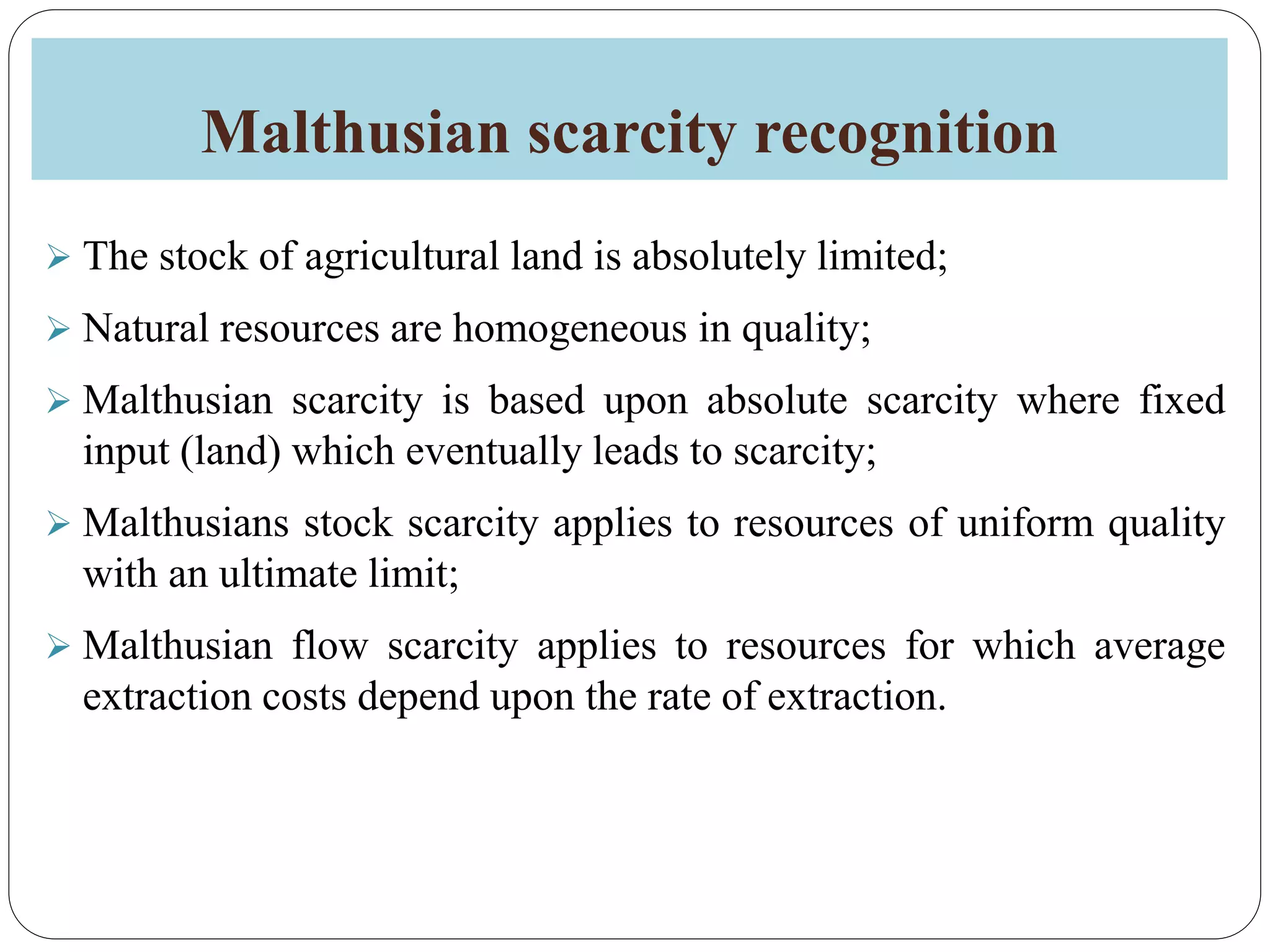Malthusian scarcity recognition
 The stock of agricultural land is absolutely limited;
 Natural resources are homogeneous in quality;
 Malthusian scarcity is based upon absolute scarcity where fixed
input (land) which eventually leads to scarcity;
 Malthusians stock scarcity applies to resources of uniform quality
with an ultimate limit;
 Malthusian flow scarcity applies to resources for which average
extraction costs depend upon the rate of extraction.
 