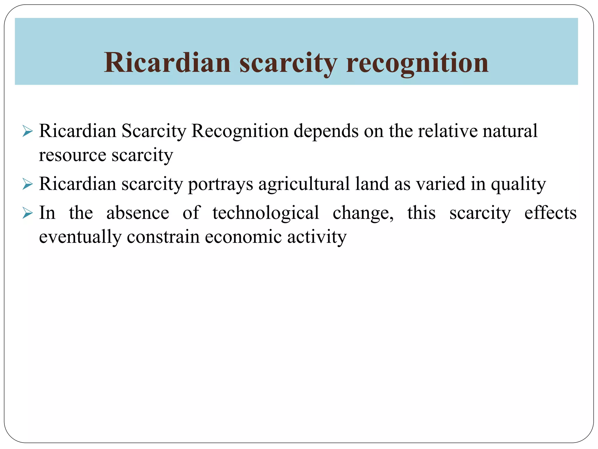 Ricardian scarcity recognition
 Ricardian Scarcity Recognition depends on the relative natural
resource scarcity
 Ricardian scarcity portrays agricultural land as varied in quality
 In the absence of technological change, this scarcity effects
eventually constrain economic activity
 