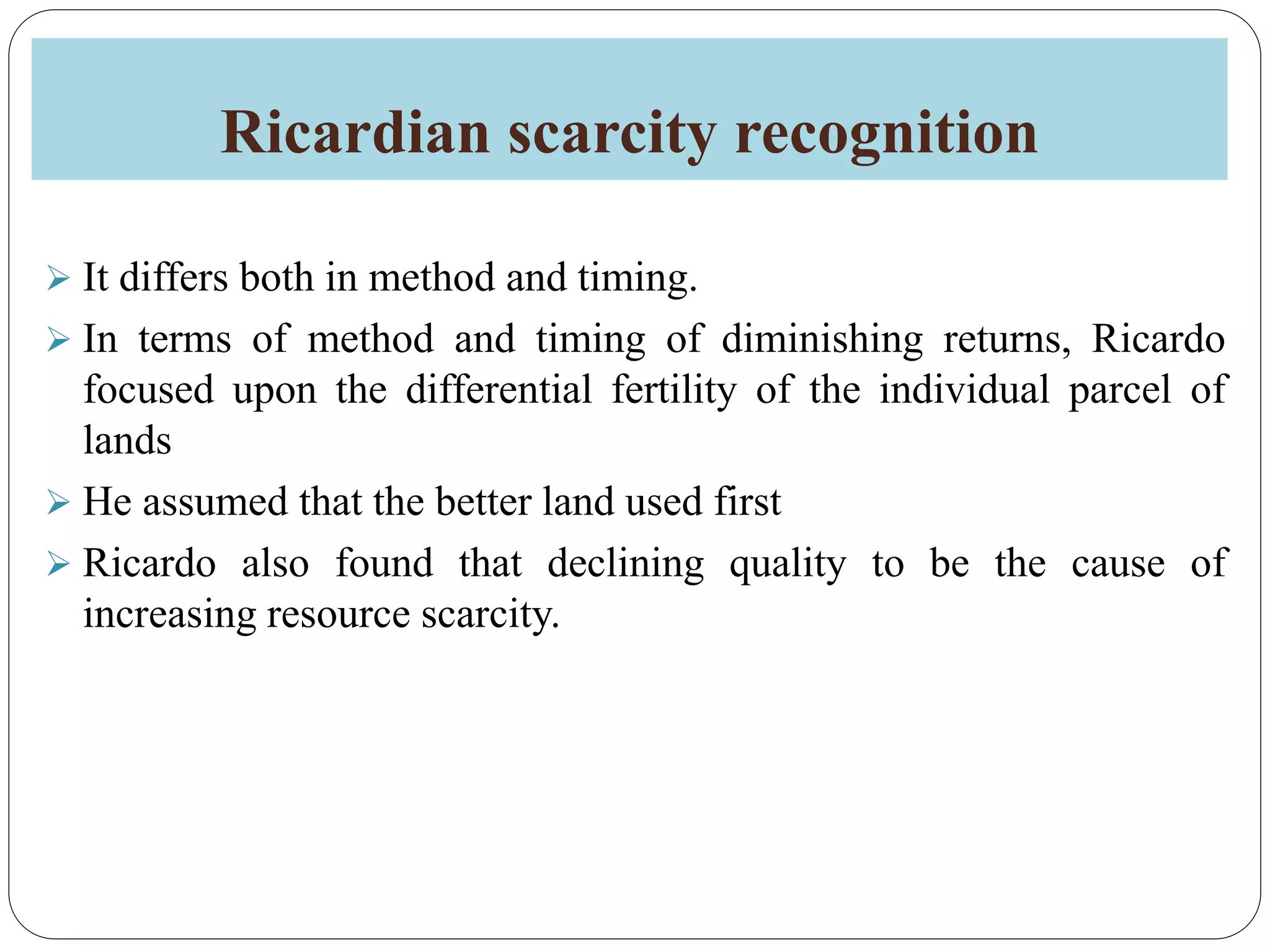 Ricardian scarcity recognition
 It differs both in method and timing.
 In terms of method and timing of diminishing returns, Ricardo
focused upon the differential fertility of the individual parcel of
lands
 He assumed that the better land used first
 Ricardo also found that declining quality to be the cause of
increasing resource scarcity.
 