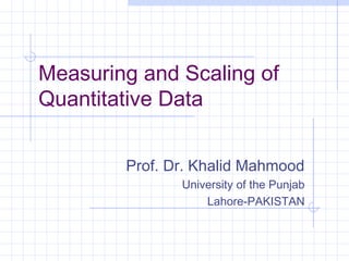 Measuring and Scaling of
Quantitative Data


        Prof. Dr. Khalid Mahmood
               University of the Punjab
                   Lahore-PAKISTAN
 