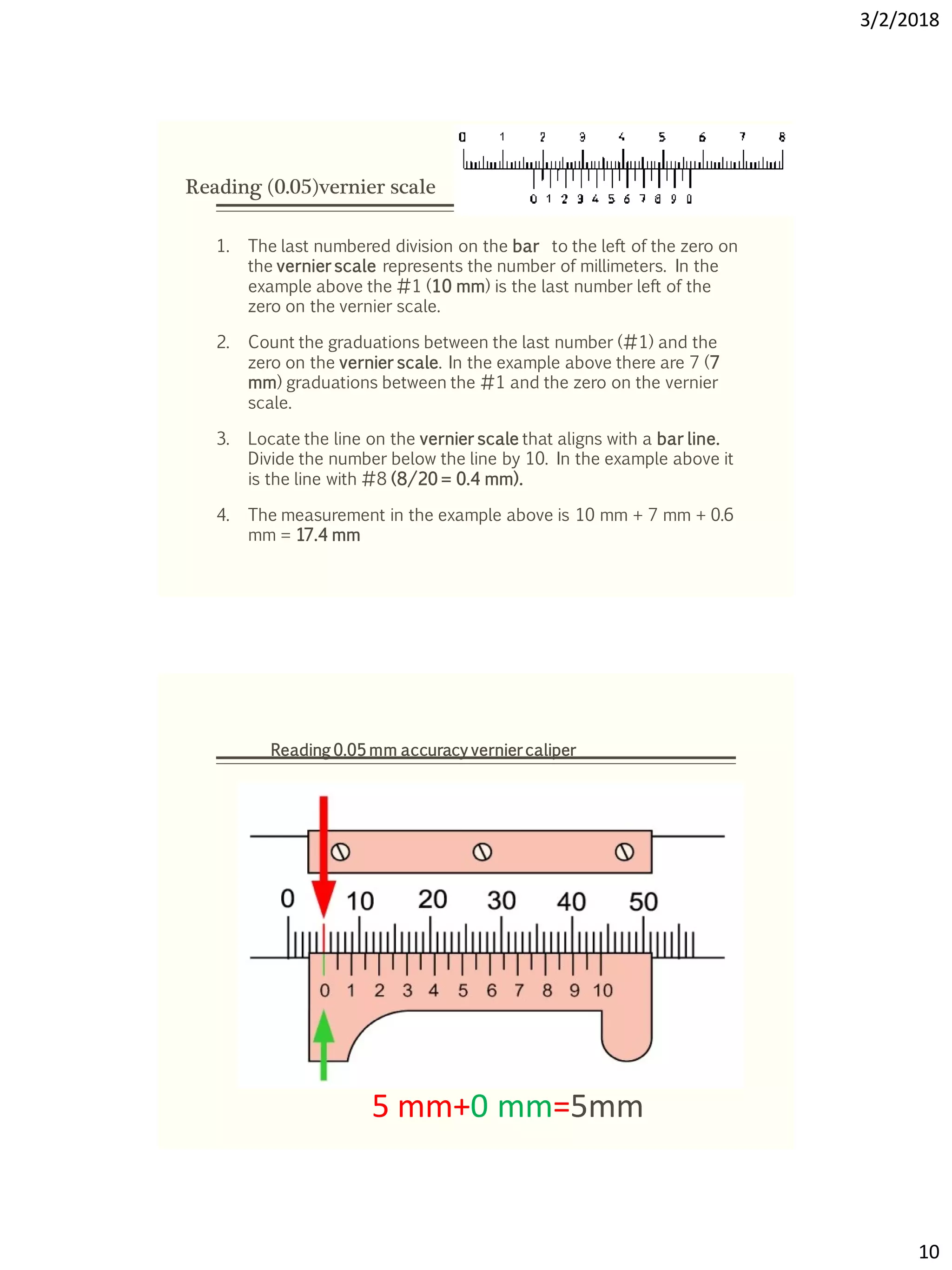 3/2/2018
10
Reading (0.05)vernier scale
1. The last numbered division on the bar to the left of the zero on
the vernier scale represents the number of millimeters. In the
example above the #1 (10 mm) is the last number left of the
zero on the vernier scale.
2. Count the graduations between the last number (#1) and the
zero on the vernier scale. In the example above there are 7 (7
mm) graduations between the #1 and the zero on the vernier
scale.
3. Locate the line on the vernier scale that aligns with a bar line.
Divide the number below the line by 10. In the example above it
is the line with #8 (8/20 = 0.4 mm).
4. The measurement in the example above is 10 mm + 7 mm + 0.6
mm = 17.4 mm
5 mm+0 mm=5mm
Reading 0.05 mm accuracy vernier caliper
 