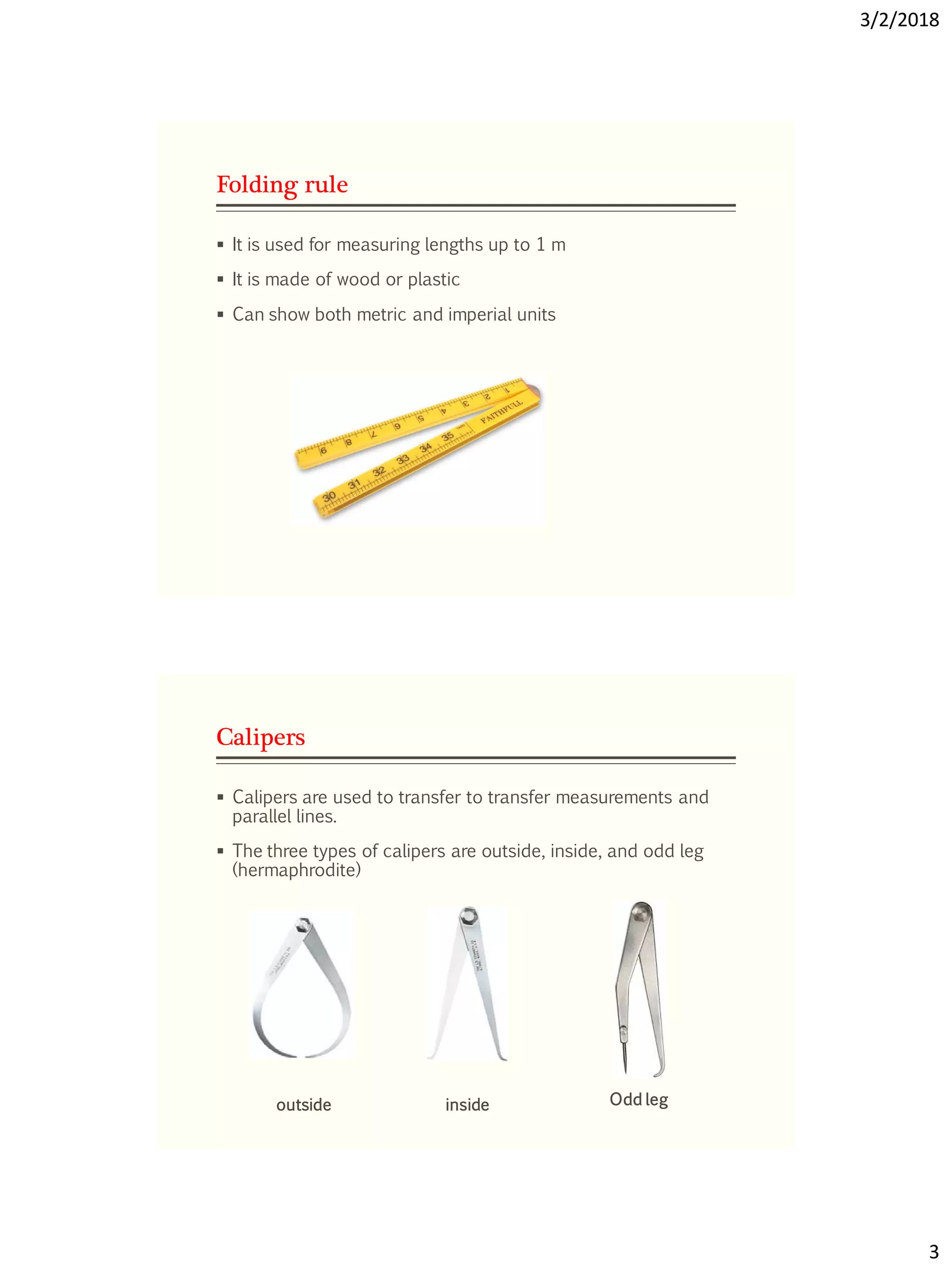 3/2/2018
3
Folding rule
 It is used for measuring lengths up to 1 m
 It is made of wood or plastic
 Can show both metric and imperial units
Calipers
 Calipers are used to transfer to transfer measurements and
parallel lines.
 The three types of calipers are outside, inside, and odd leg
(hermaphrodite)
outside inside Odd leg
 