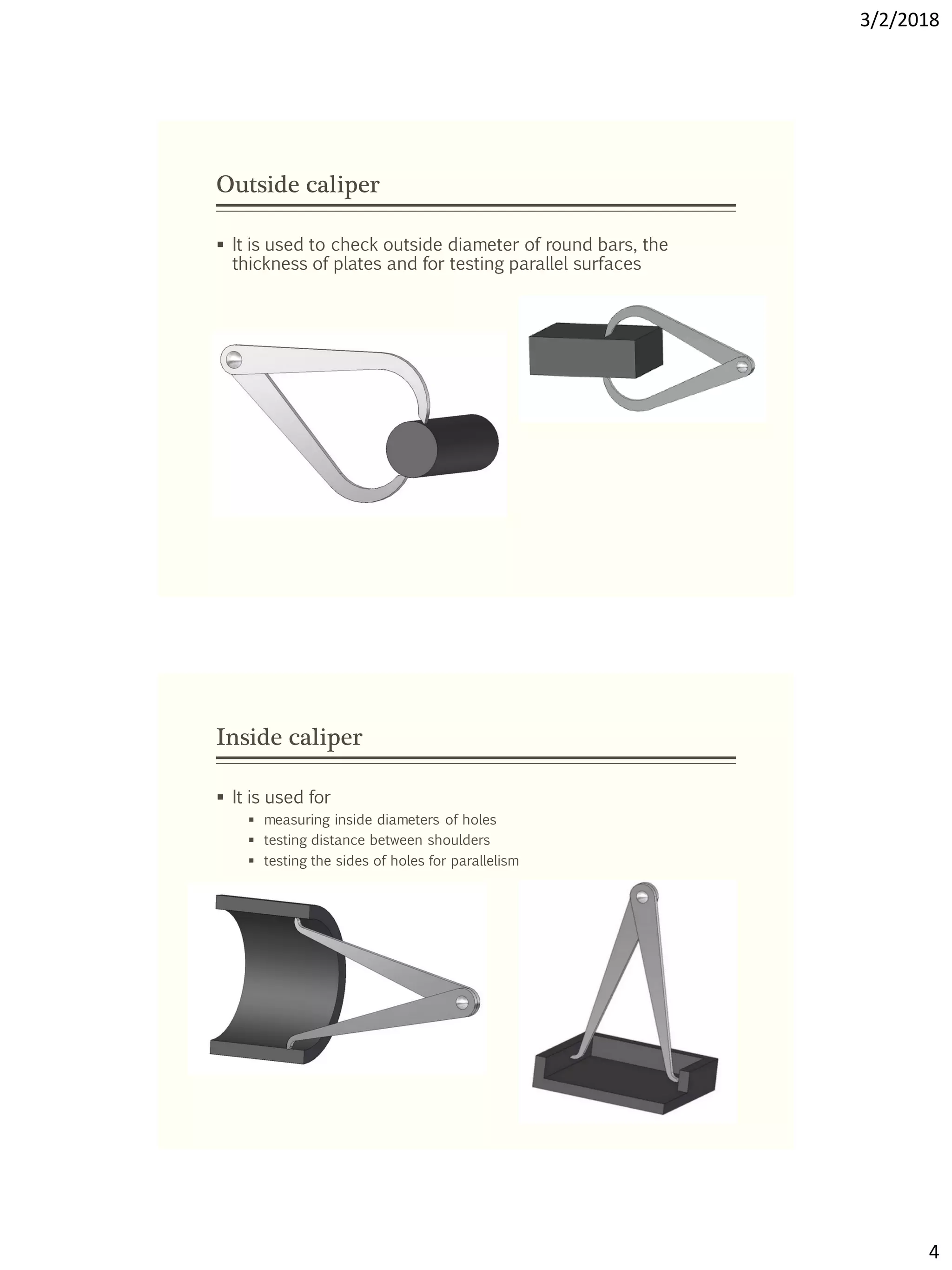 3/2/2018
4
Outside caliper
 It is used to check outside diameter of round bars, the
thickness of plates and for testing parallel surfaces
Inside caliper
 It is used for
 measuring inside diameters of holes
 testing distance between shoulders
 testing the sides of holes for parallelism
 