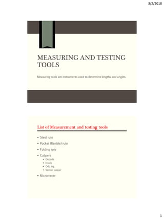 3/2/2018
1
MEASURING AND TESTING
TOOLS
Measuring tools are instruments used to determine lengths and angles.
List of Measurement and testing tools
 Steel rule
 Pocket (flexible) rule
 Folding rule
 Calipers
 Outside
 Inside
 Odd leg
 Vernier caliper
 Micrometer
 