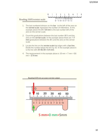 3/2/2018
10
Reading (0.05)vernier scale
1. The last numbered division on the bar to the left of the zero on
the vernier scale represents the number of millimeters. In the
example above the #1 (10 mm) is the last number left of the
zero on the vernier scale.
2. Count the graduations between the last number (#1) and the
zero on the vernier scale. In the example above there are 7 (7
mm) graduations between the #1 and the zero on the vernier
scale.
3. Locate the line on the vernier scale that aligns with a bar line.
Divide the number below the line by 10. In the example above it
is the line with #8 (8/20 = 0.4 mm).
4. The measurement in the example above is 10 mm + 7 mm + 0.6
mm = 17.4 mm
5 mm+0 mm=5mm
Reading 0.05 mm accuracy vernier caliper
 