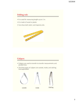 3/2/2018
3
Folding rule
 It is used for measuring lengths up to 1 m
 It is made of wood or plastic
 Can show both metric and imperial units
Calipers
 Calipers are used to transfer to transfer measurements and
parallel lines.
 The three types of calipers are outside, inside, and odd leg
(hermaphrodite)
outside inside Odd leg
 