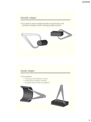 3/2/2018
4
Outside caliper
 It is used to check outside diameter of round bars, the
thickness of plates and for testing parallel surfaces
Inside caliper
 It is used for
 measuring inside diameters of holes
 testing distance between shoulders
 testing the sides of holes for parallelism
 
