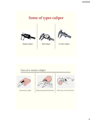 3/2/2018
6
Vernier caliper
Dial caliper
Digital caliper
Some of types caliper
Measuring outside diameter
Measuringinside diameter
measuring depth
Uses of a vernier caliper
 