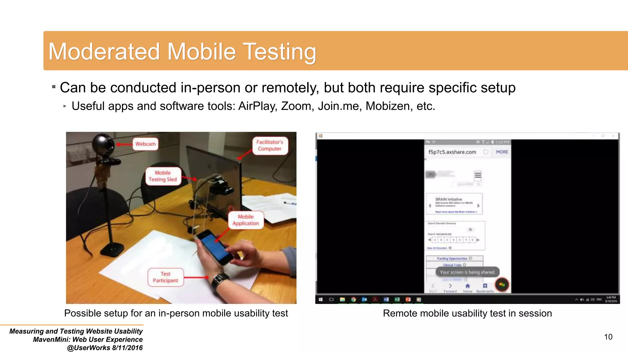 10
Moderated Mobile Testing
 Can be conducted in-person or remotely, but both require specific setup
‣ Useful apps and software tools: AirPlay, Zoom, Join.me, Mobizen, etc.
Measuring and Testing Website Usability
MavenMini: Web User Experience
@UserWorks 8/11/2016
Possible setup for an in-person mobile usability test Remote mobile usability test in session
 