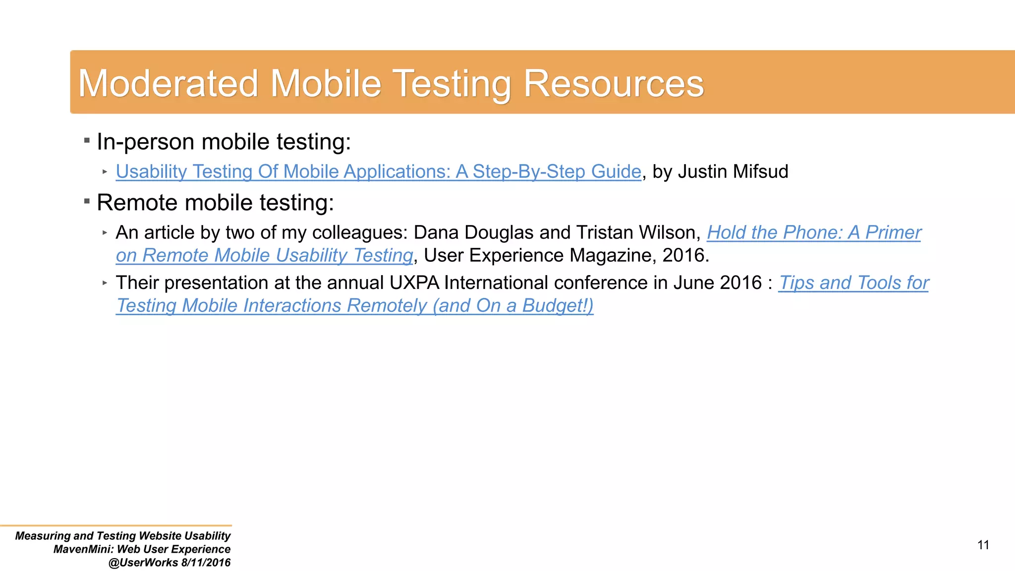11
Moderated Mobile Testing Resources
 In-person mobile testing:
‣ Usability Testing Of Mobile Applications: A Step-By-Step Guide, by Justin Mifsud
 Remote mobile testing:
‣ An article by two of my colleagues: Dana Douglas and Tristan Wilson, Hold the Phone: A Primer
on Remote Mobile Usability Testing, User Experience Magazine, 2016.
‣ Their presentation at the annual UXPA International conference in June 2016 : Tips and Tools for
Testing Mobile Interactions Remotely (and On a Budget!)
Measuring and Testing Website Usability
MavenMini: Web User Experience
@UserWorks 8/11/2016
 