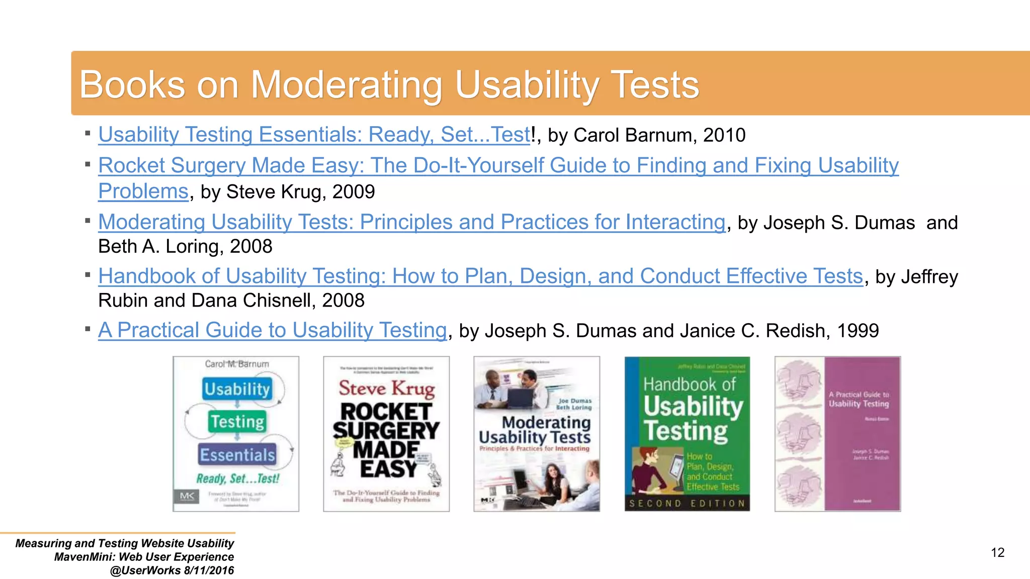 Books on Moderating Usability Tests
 Usability Testing Essentials: Ready, Set...Test!, by Carol Barnum, 2010
 Rocket Surgery Made Easy: The Do-It-Yourself Guide to Finding and Fixing Usability
Problems, by Steve Krug, 2009
 Moderating Usability Tests: Principles and Practices for Interacting, by Joseph S. Dumas and
Beth A. Loring, 2008
 Handbook of Usability Testing: How to Plan, Design, and Conduct Effective Tests, by Jeffrey
Rubin and Dana Chisnell, 2008
 A Practical Guide to Usability Testing, by Joseph S. Dumas and Janice C. Redish, 1999
Measuring and Testing Website Usability
MavenMini: Web User Experience
@UserWorks 8/11/2016
12
 