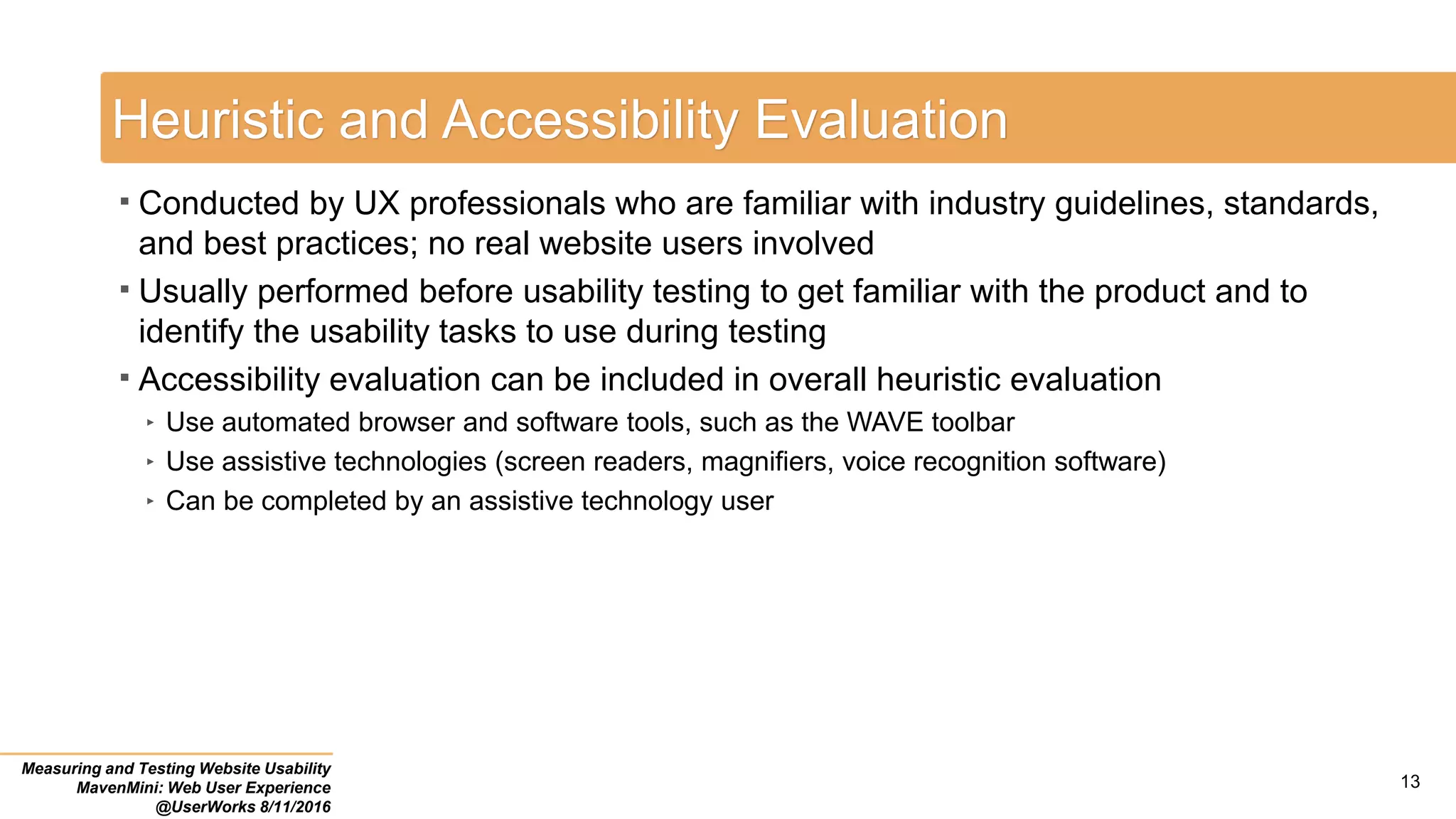Heuristic and Accessibility Evaluation
 Conducted by UX professionals who are familiar with industry guidelines, standards,
and best practices; no real website users involved
 Usually performed before usability testing to get familiar with the product and to
identify the usability tasks to use during testing
 Accessibility evaluation can be included in overall heuristic evaluation
‣ Use automated browser and software tools, such as the WAVE toolbar
‣ Use assistive technologies (screen readers, magnifiers, voice recognition software)
‣ Can be completed by an assistive technology user
Measuring and Testing Website Usability
MavenMini: Web User Experience
@UserWorks 8/11/2016
13
 