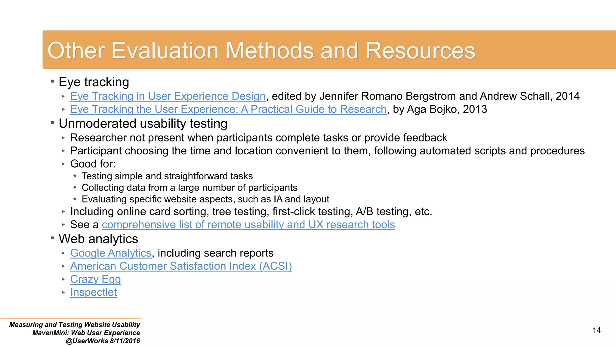 Other Evaluation Methods and Resources
 Eye tracking
‣ Eye Tracking in User Experience Design, edited by Jennifer Romano Bergstrom and Andrew Schall, 2014
‣ Eye Tracking the User Experience: A Practical Guide to Research, by Aga Bojko, 2013
 Unmoderated usability testing
‣ Researcher not present when participants complete tasks or provide feedback
‣ Participant choosing the time and location convenient to them, following automated scripts and procedures
‣ Good for:
• Testing simple and straightforward tasks
• Collecting data from a large number of participants
• Evaluating specific website aspects, such as IA and layout
‣ Including online card sorting, tree testing, first-click testing, A/B testing, etc.
‣ See a comprehensive list of remote usability and UX research tools
 Web analytics
‣ Google Analytics, including search reports
‣ American Customer Satisfaction Index (ACSI)
‣ Crazy Egg
‣ Inspectlet
Measuring and Testing Website Usability
MavenMini: Web User Experience
@UserWorks 8/11/2016
14
 