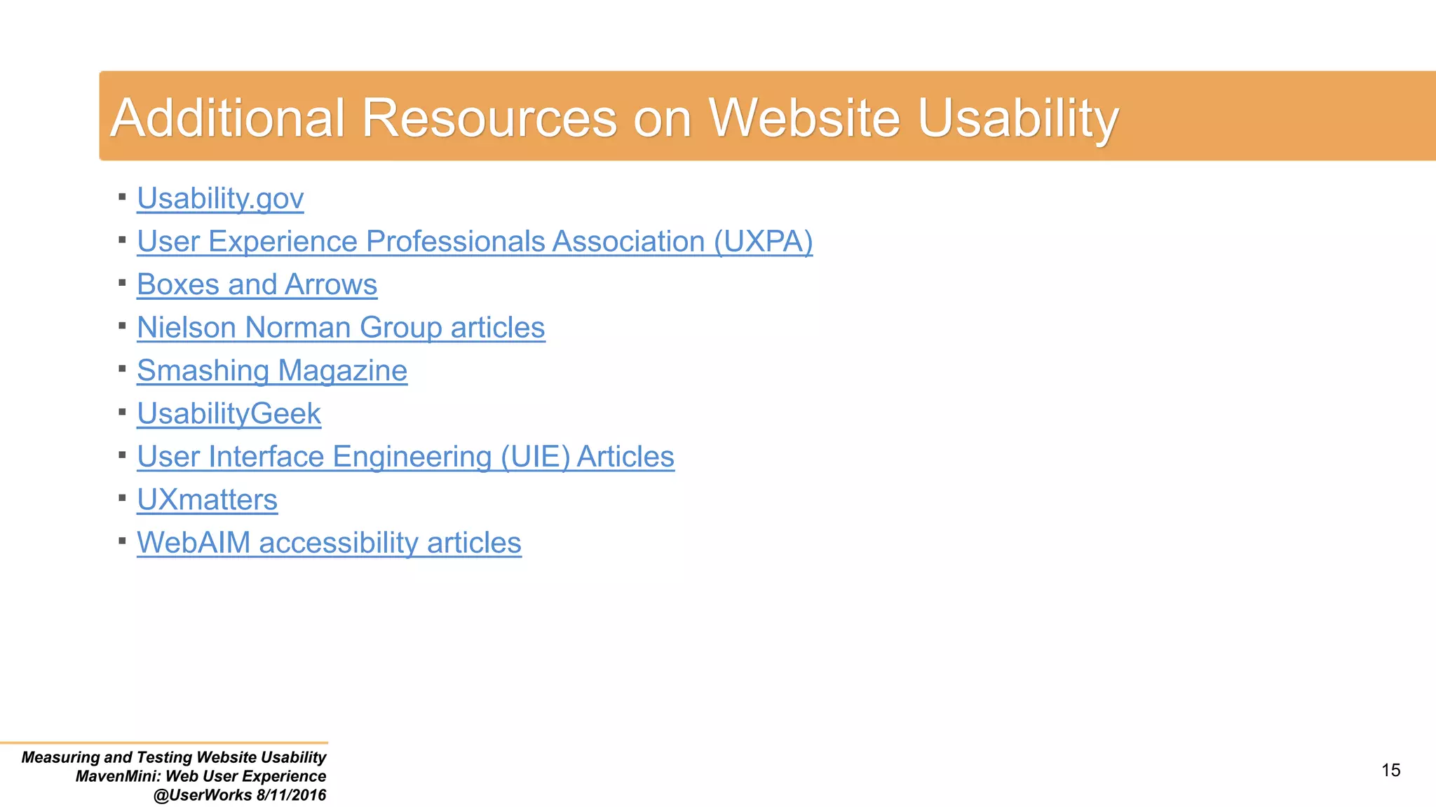 Additional Resources on Website Usability
 Usability.gov
 User Experience Professionals Association (UXPA)
 Boxes and Arrows
 Nielson Norman Group articles
 Smashing Magazine
 UsabilityGeek
 User Interface Engineering (UIE) Articles
 UXmatters
 WebAIM accessibility articles
Measuring and Testing Website Usability
MavenMini: Web User Experience
@UserWorks 8/11/2016
15
 