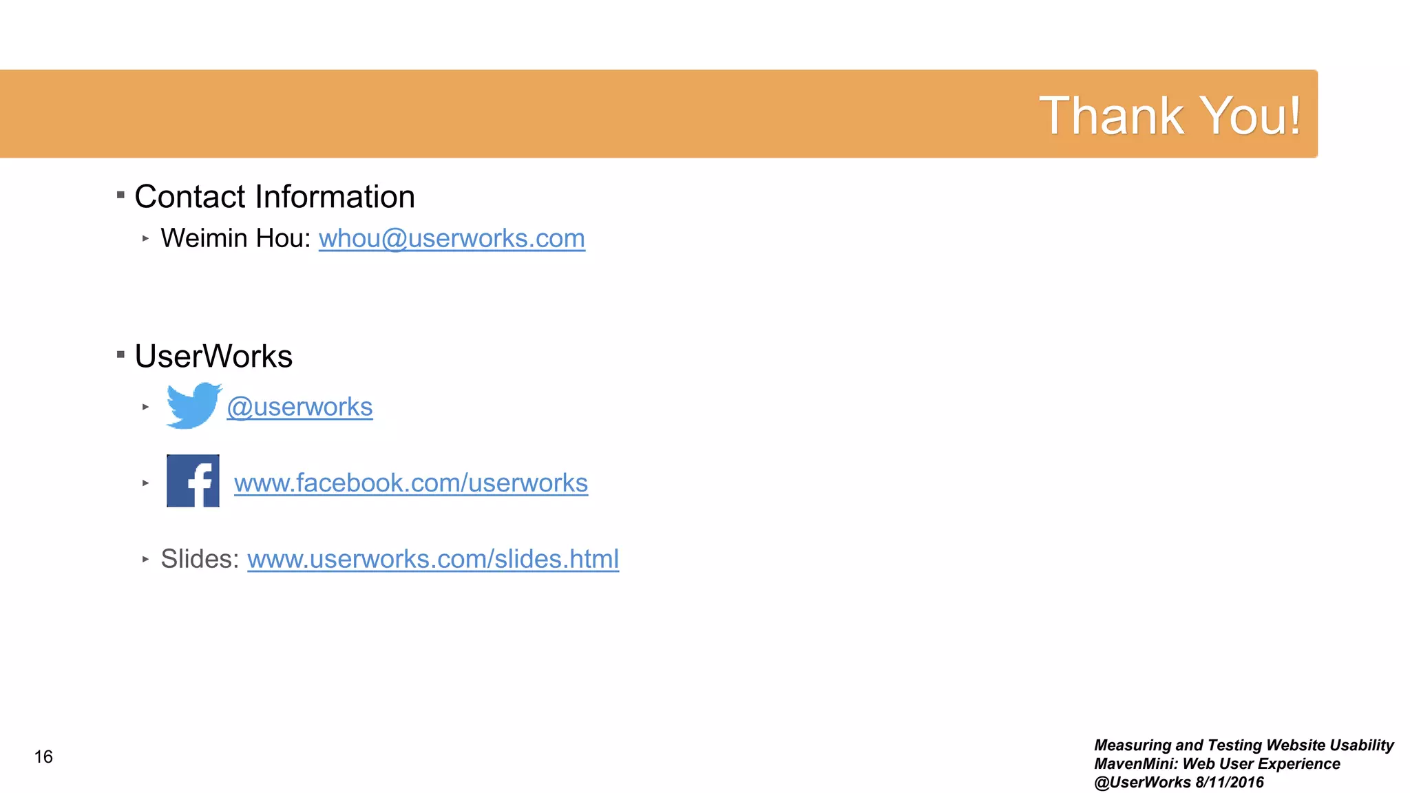 Thank You!
16
Measuring and Testing Website Usability
MavenMini: Web User Experience
@UserWorks 8/11/2016
 Contact Information
‣ Weimin Hou: whou@userworks.com
 UserWorks
‣ @userworks
‣ www.facebook.com/userworks
‣ Slides: www.userworks.com/slides.html
 